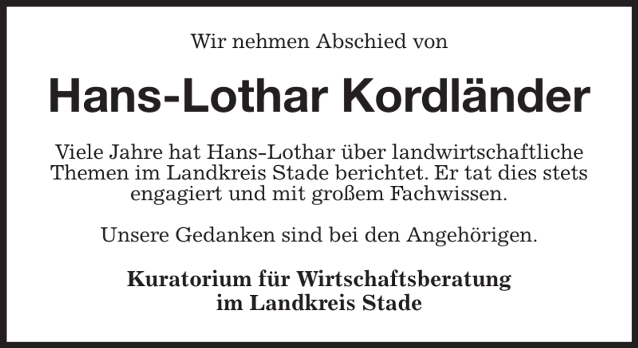 <p>Wir nehmen Abschied von<br />Hans-Lothar Kordländer<br />Viele Jahre hat Hans-Lothar über landwirtschaftliche Themen im Landkreis Stade berichtet. Er tat dies stets engagiert und mit großem Fachwissen.</p><p>Unsere Gedanken sind bei den Angehörigen.<br />Kuratorium für Wirtschaftsberatung<br />im Landkreis Stade</p>