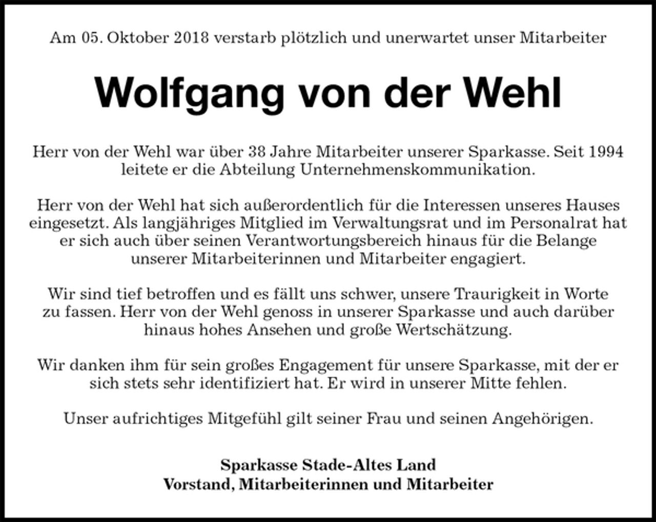 <p>Am 05. Oktober 2018 verstarb plötzlich und unerwartet unser Mitarbeiter<br />Wolfgang von der Wehl<br />Herr von der Wehl war über 38 Jahre Mitarbeiter unserer Sparkasse. Seit 1994 leitete er die Abteilung Unternehmenskommunikation.</p>
<p>Herr von der Wehl hat sich außerordentlich für die Interessen unseres Hauses eingesetzt. Als langjähriges Mitglied im Verwaltungsrat und im Personalrat hat er sich auch über seinen Verantwortungsbereich hinaus für die Belange<br />unserer Mitarbeiterinnen und Mitarbeiter engagiert.</p>
<p>Wir sind tief betroffen und es fällt uns schwer, unsere Traurigkeit in Worte<br />zu fassen. Herr von der Wehl genoss in unserer Sparkasse und auch darüber<br />hinaus hohes Ansehen und große Wertschätzung.</p>
<p>Wir danken ihm für sein großes Engagement für unsere Sparkasse, mit der er sich stets sehr identifiziert hat. Er wird in unserer Mitte fehlen.</p>
<p>Unser aufrichtiges Mitgefühl gilt seiner Frau und seinen Angehörigen.<br />Sparkasse Stade-Altes Land<br />Vorstand, Mitarbeiterinnen und Mitarbeiter</p>