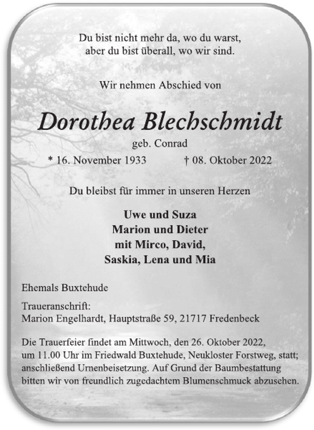 <p>Du bist nicht mehr da, wo du warst,<br />aber du bist überall, wo wir sind.<br />Wir nehmen Abschied von<br />Dorothea Blechschmidt<br />geb. Conrad<br />* 16. November 1933 † 08. Oktober 2022<br />Du bleibst für immer in unseren Herzen<br />Uwe und Suza<br />Marion und Dieter<br />mit Mirco, David,<br />Saskia, Lena und Mia<br />Ehemals Buxtehude<br />Traueranschrift:<br />Marion Engelhardt, Hauptstraße 59, 21717 Fredenbeck<br />Die Trauerfeier findet am Mittwoch, den 26. Oktober 2022,<br />um 11.00 Uhr im Friedwald Buxtehude, Neukloster Forstweg, statt;<br />anschließend Urnenbeisetzung. Auf Grund der Baumbestattung<br />bitten wir von freundlich zugedachtem Blumenschmuck abzusehen.</p>
