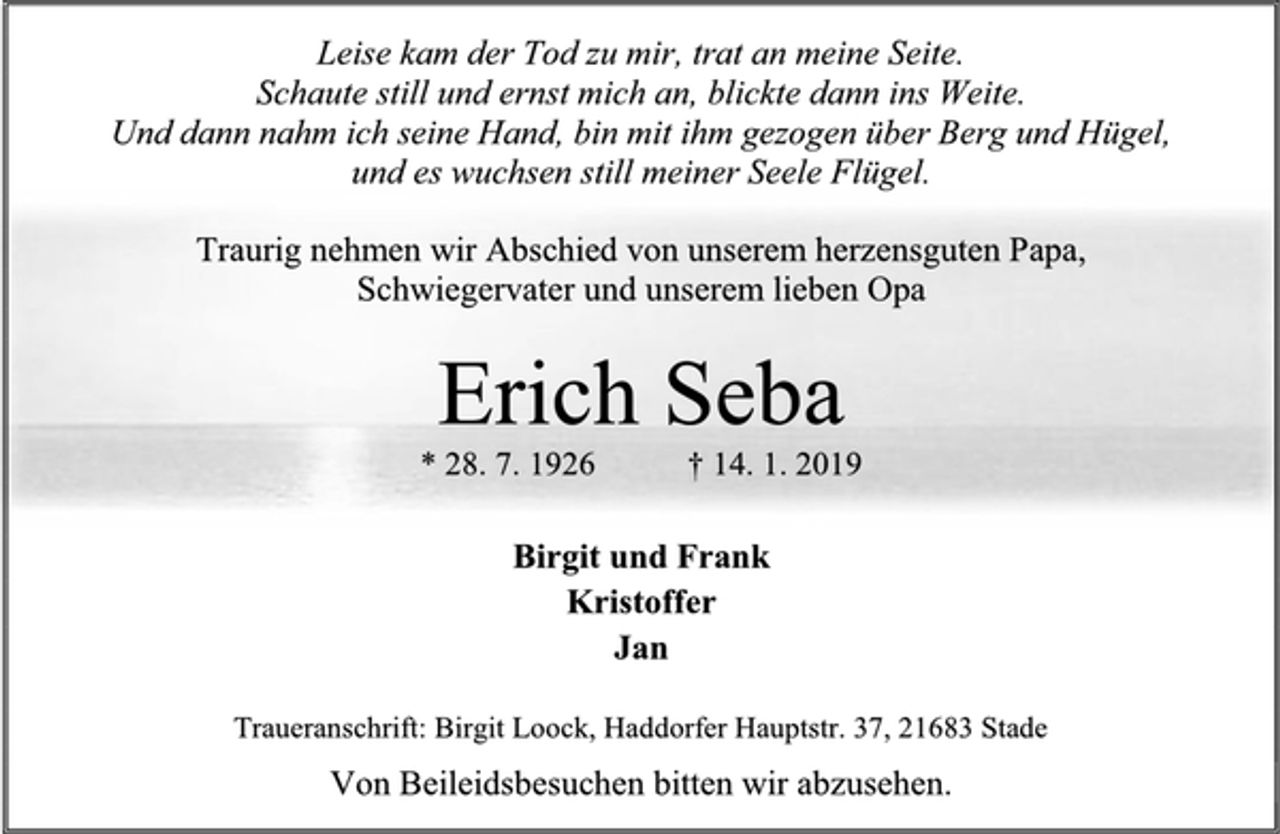<p>Leise kam der Tod zu mir, trat an meine Seite.<br />Schaute still und ernst mich an, blickte dann ins Weite.<br />Und dann nahm ich seine Hand, bin mit ihm gezogen über Berg und Hügel,<br />und es wuchsen still meiner Seele Flügel.<br />Traurig nehmen wir Abschied von unserem herzensguten Papa,<br />Schwiegervater und unserem lieben Opa<br />Erich Seba<br />* 28. 7. 1926 † 14. 1. 2019<br />Birgit und Frank<br />Kristoffer<br />Jan<br />Traueranschrift: Birgit Loock, Haddorfer Hauptstr. 37, 21683 Stade<br />Von Beileidsbesuchen bitten wir abzusehen.</p>