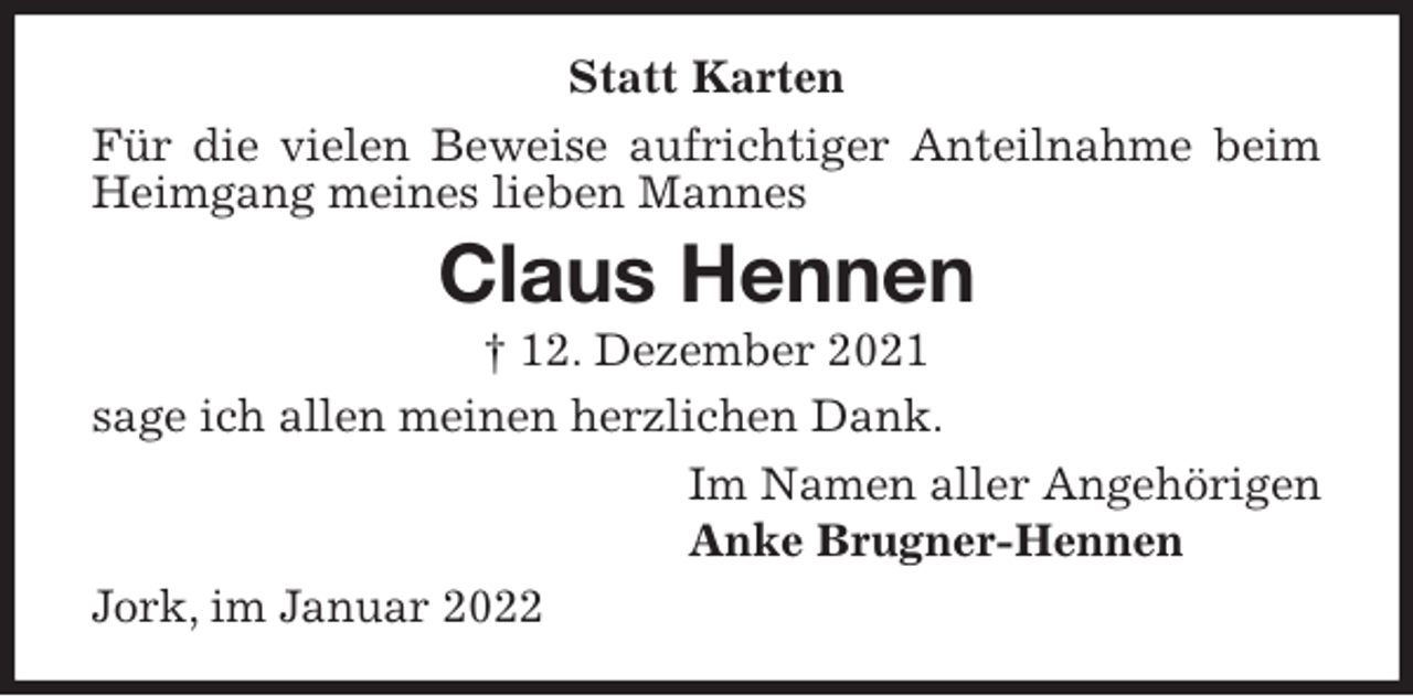 <p>Statt Karten<br />Für die vielen Beweise aufrichtiger Anteilnahme beim Heimgang meines lieben Mannes<br />Claus Hennen<br />† 12. Dezember 2021<br />sage ich allen meinen herzlichen Dank.<br />Im Namen aller Angehörigen<br />Anke Brugner-Hennen<br />Jork, im Januar 2022</p>