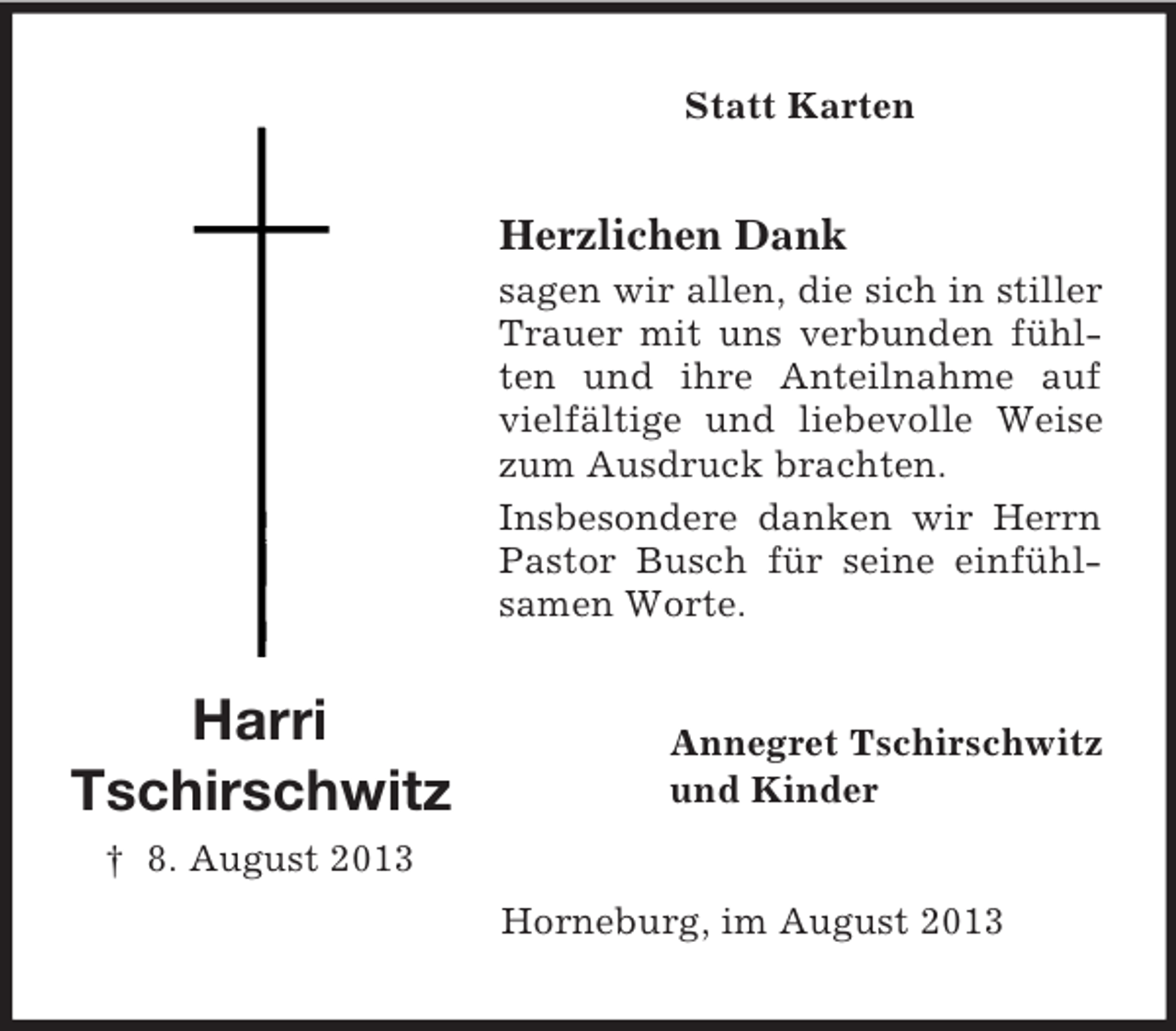 <p>Statt Karten</p><p>Herzlichen Dank<br />sagen wir allen, die sich in stiller<br />Trauer mit uns verbunden fühlten und ihre Anteilnahme auf<br />vielfältige und liebevolle Weise<br />zum Ausdruck brachten.<br />Insbesondere danken wir Herrn<br />Pastor Busch für seine einfühlsamen Worte.</p><p>Harri<br />Tschirschwitz</p><p>Annegret Tschirschwitz<br />und Kinder</p><p>† 8. August 2013<br />Horneburg, im August 2013</p>