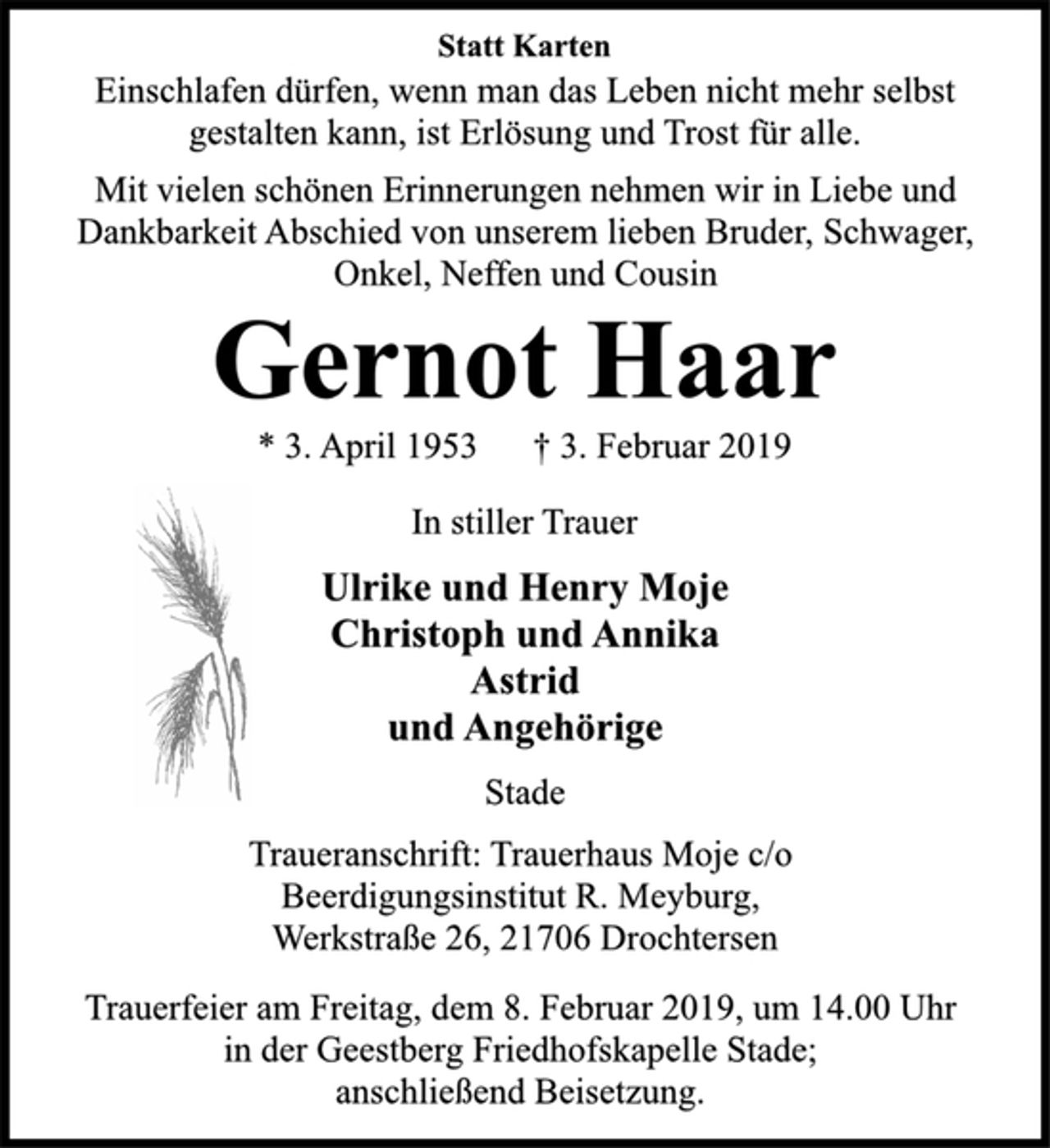 <p>Statt Karten<br />Einschlafen dürfen, wenn man das Leben nicht mehr selbst<br />gestalten kann, ist Erlösung und Trost für alle.<br />Mit vielen schönen Erinnerungen nehmen wir in Liebe und<br />Dankbarkeit Abschied von unserem lieben Bruder, Schwager,<br />Onkel, Neffen und Cousin<br />Gernot Haar<br />* 3. April 1953 † 3. Februar 2019<br />In stiller Trauer<br />Ulrike und Henry Moje<br />Christoph und Annika<br />Astrid<br />und Angehörige<br />Stade<br />Traueranschrift: Trauerhaus Moje c/o<br />Beerdigungsinstitut R. Meyburg,<br />Werkstraße 26, 21706 Drochtersen<br />Trauerfeier am Freitag, dem 8. Februar 2019, um 14.00 Uhr<br />in der Geestberg Friedhofskapelle Stade;<br />anschließend Beisetzung.</p>