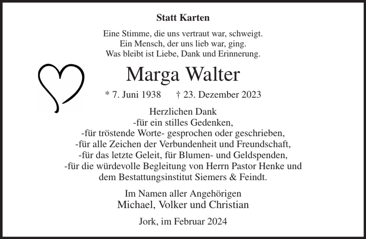 <p>Statt Karten<br />Eine Stimme, die uns vertraut war, schweigt.<br />Ein Mensch, der uns lieb war, ging.<br />Was bleibt ist Liebe, Dank und Erinnerung.<br />Marga Walter<br />* 7. Juni 1938 † 23. Dezember 2023<br />Herzlichen Dank<br />-für ein stilles Gedenken,<br />-für tröstende Worte- gesprochen oder geschrieben,<br />-für alle Zeichen der Verbundenheit und Freundschaft,<br />-für das letzte Geleit, für Blumen- und Geldspenden,<br />-für die würdevolle Begleitung von Herrn Pastor Henke und<br />dem Bestattungsinstitut Siemers &amp; Feindt.<br />Im Namen aller Angehörigen<br />Michael, Volker und Christian<br />Jork, im Februar 2024</p>