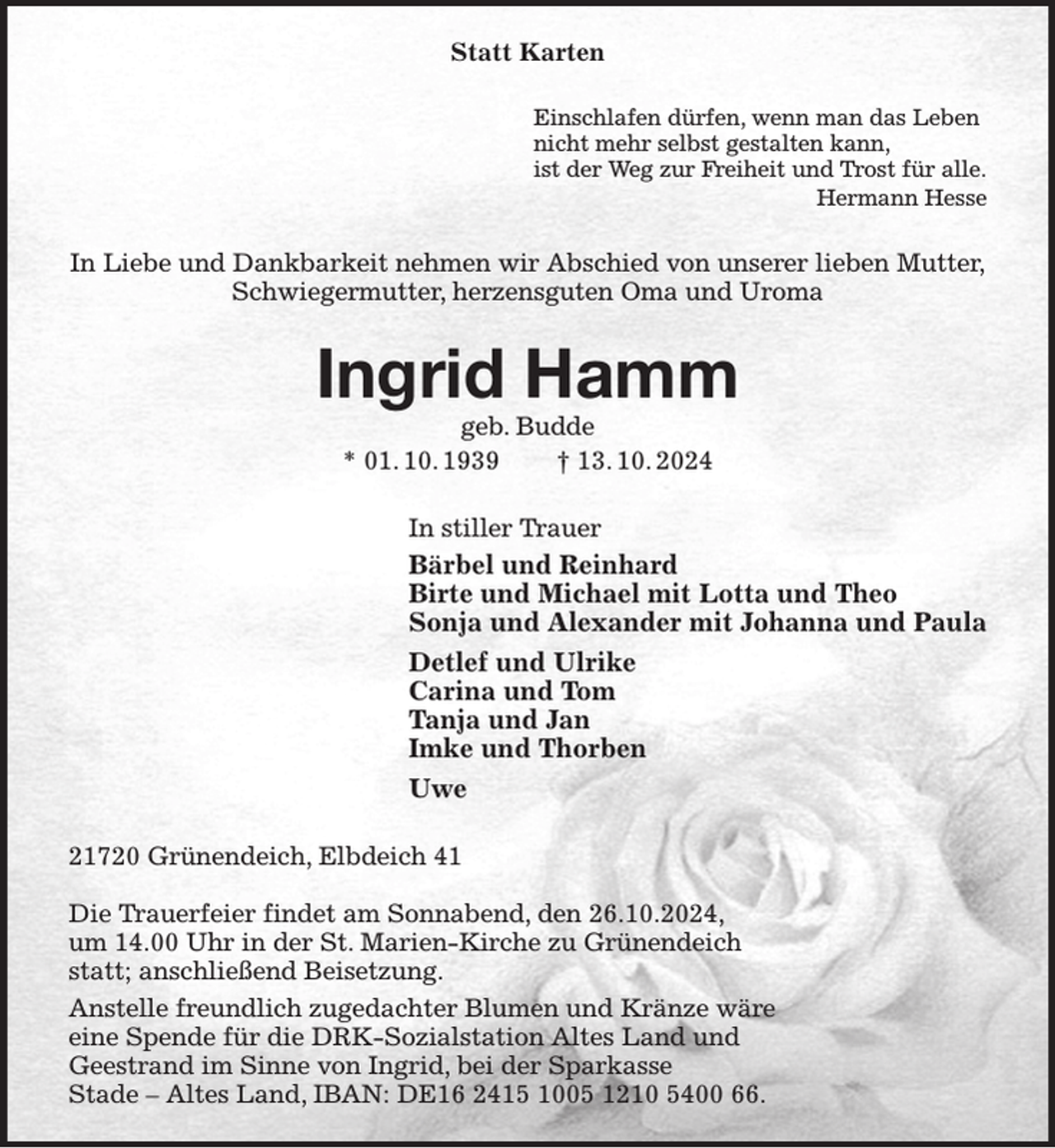 <p>Statt Karten<br />Einschlafen dürfen, wenn man das Leben<br />nicht mehr selbst gestalten kann,<br />ist der Weg zur Freiheit und Trost für alle.<br />Hermann Hesse<br />In Liebe und Dankbarkeit nehmen wir Abschied von unserer lieben Mutter,<br />Schwiegermutter, herzensguten Oma und Uroma<br />Ingrid Hamm<br />geb. Budde<br />* 01. 10. 1939 † 13. 10. 2024<br />In stiller Trauer<br />Bärbel und Reinhard<br />Birte und Michael mit Lotta und Theo<br />Sonja und Alexander mit Johanna und Paula<br />Detlef und Ulrike<br />Carina und Tom<br />Tanja und Jan<br />Imke und Thorben<br />Uwe<br />21720 Grünendeich, Elbdeich 41</p><p>Die Trauerfeier findet am Sonnabend, den 26.10.2024,<br />um 14.00 Uhr in der St. Marien-Kirche zu Grünendeich<br />statt; anschließend Beisetzung.<br />Anstelle freundlich zugedachter Blumen und Kränze wäre<br />eine Spende für die DRK-Sozialstation Altes Land und<br />Geestrand im Sinne von Ingrid, bei der Sparkasse<br />Stade - Altes Land, IBAN: DE16 2415 1005 1210 5400 66.</p>