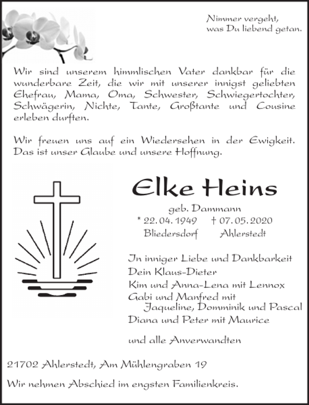 <p>Nimmer vergeht,<br />was Du liebend getan.</p><p>Wir sind unserem himmlischen Vater dankbar für die<br />wunderbare Zeit, die wir mit unserer innigst geliebten<br />Ehefrau, Mama, Oma, Schwester, Schwiegertochter,<br />Schwägerin, Nichte, Tante, Großtante und Cousine<br />erleben durften.</p><p>Wir freuen uns auf ein Wiedersehen in der Ewigkeit.<br />Das ist unser Glaube und unsere Hoffnung.<br />Elke Heins<br />geb. Dammann<br />* 22. 04. 1949 † 07. 05. 2020<br />Bliedersdorf Ahlerstedt<br />In inniger Liebe und Dankbarkeit<br />Dein Klaus-Dieter<br />Kim und Anna-Lena mit Lennox<br />Gabi und Manfred mit<br />Jaqueline, Domminik und Pascal<br />Diana und Peter mit Maurice<br />und alle Anverwandten<br />21702 Ahlerstedt, Am Mühlengraben 19</p><p>Wir nehmen Abschied im engsten Familienkreis.</p>