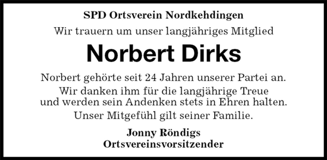 <p>SPD Ortsverein Nordkehdingen<br />Wir trauern um unser langjähriges Mitglied<br />Norbert Dirks<br />Norbert gehörte seit 24 Jahren unserer Partei an.<br />Wir danken ihm für die langjährige Treue<br />und werden sein Andenken stets in Ehren halten.<br />Unser Mitgefühl gilt seiner Familie.<br />Jonny Röndigs<br />Ortsvereinsvorsitzender</p>
