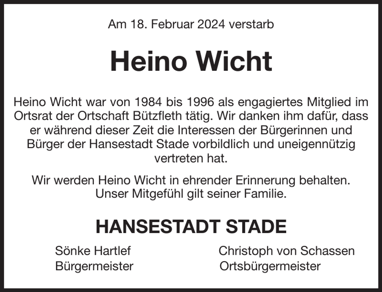 <p>Am 18. Februar 2024 verstarb<br />Heino Wicht<br />Heino Wicht war von 1984 bis 1996 als engagiertes Mitglied im<br />Ortsrat der Ortschaft Bützfleth tätig. Wir danken ihm dafür, dass er während dieser Zeit die Interessen der Bürgerinnen und<br />Bürger der Hansestadt Stade vorbildlich und uneigennützig<br />vertreten hat.<br />Wir werden Heino Wicht in ehrender Erinnerung behalten.<br />Unser Mitgefühl gilt seiner Familie.<br />HANSESTADT STADE<br />Sönke Hartlef Christoph von Schassen<br />Bürgermeister Ortsbürgermeister</p>