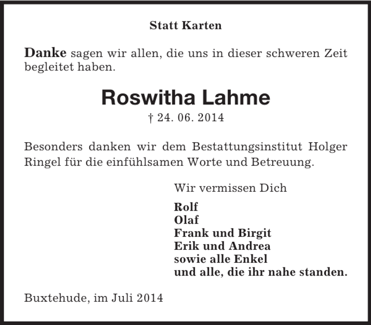 <p>Statt Karten<br />Danke sagen wir allen, die uns in dieser schweren Zeit begleitet haben.<br />Roswitha Lahme<br />† 24. 06. 2014</p><p>Besonders danken wir dem Bestattungsinstitut Holger<br />Ringel für die einfühlsamen Worte und Betreuung.<br />Wir vermissen Dich<br />Rolf<br />Olaf<br />Frank und Birgit<br />Erik und Andrea<br />sowie alle Enkel<br />und alle, die ihr nahe standen.<br />Buxtehude, im Juli 2014</p>