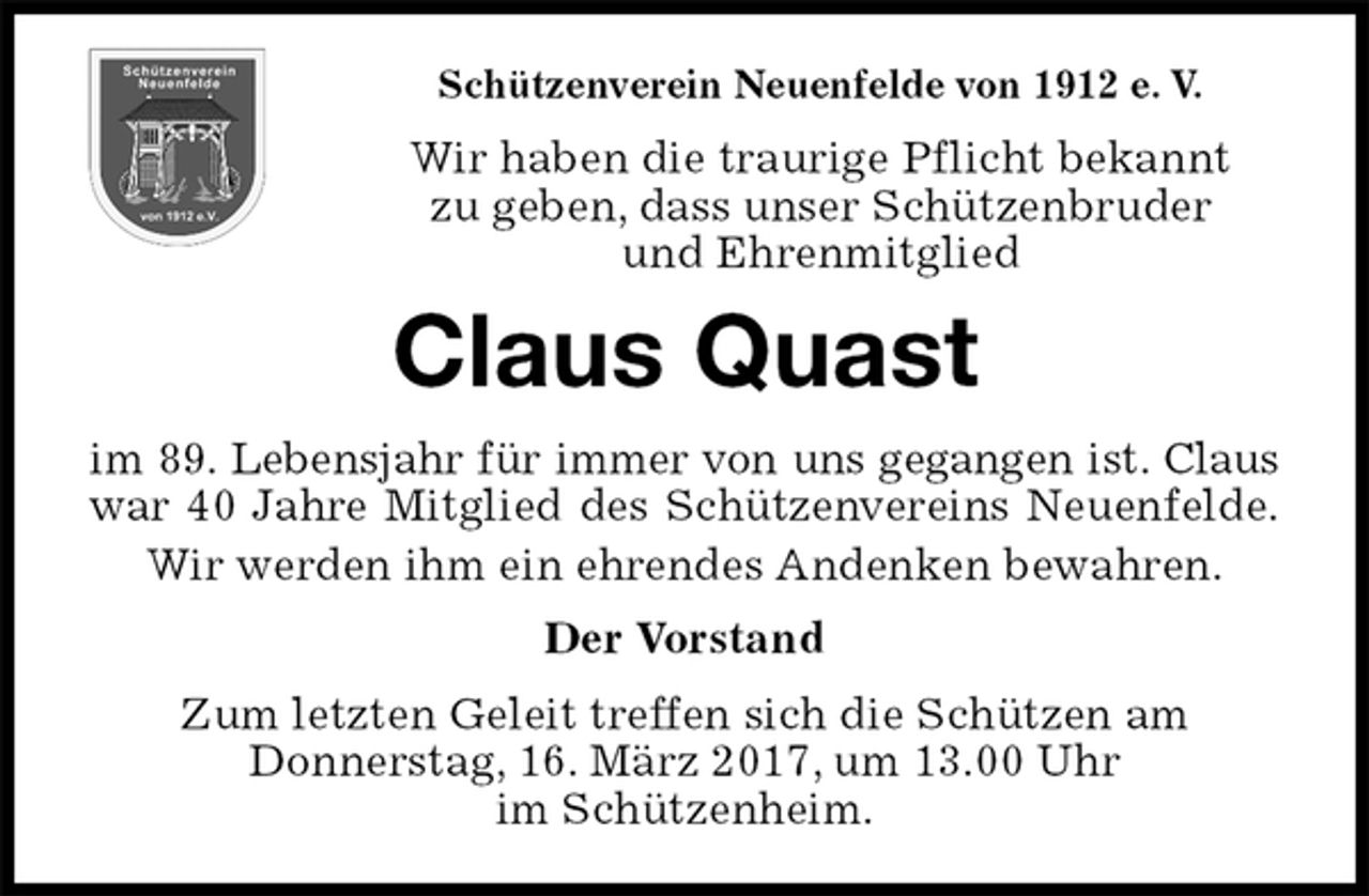 <p>Schützenverein Neuenfelde von 1912 e. V.<br />Wir haben die traurige Pflicht bekannt<br />zu geben, dass unser Schützenbruder<br />und Ehrenmitglied<br />Claus Quast<br />im 89. Lebensjahr für immer von uns gegangen ist. Claus<br />war 40 Jahre Mitglied des Schützenvereins Neuenfelde.<br />Wir werden ihm ein ehrendes Andenken bewahren.<br />Der Vorstand<br />Zum letzten Geleit treffen sich die Schützen am<br />Donnerstag, 16. März 2017, um 13.00 Uhr<br />im Schützenheim.</p>