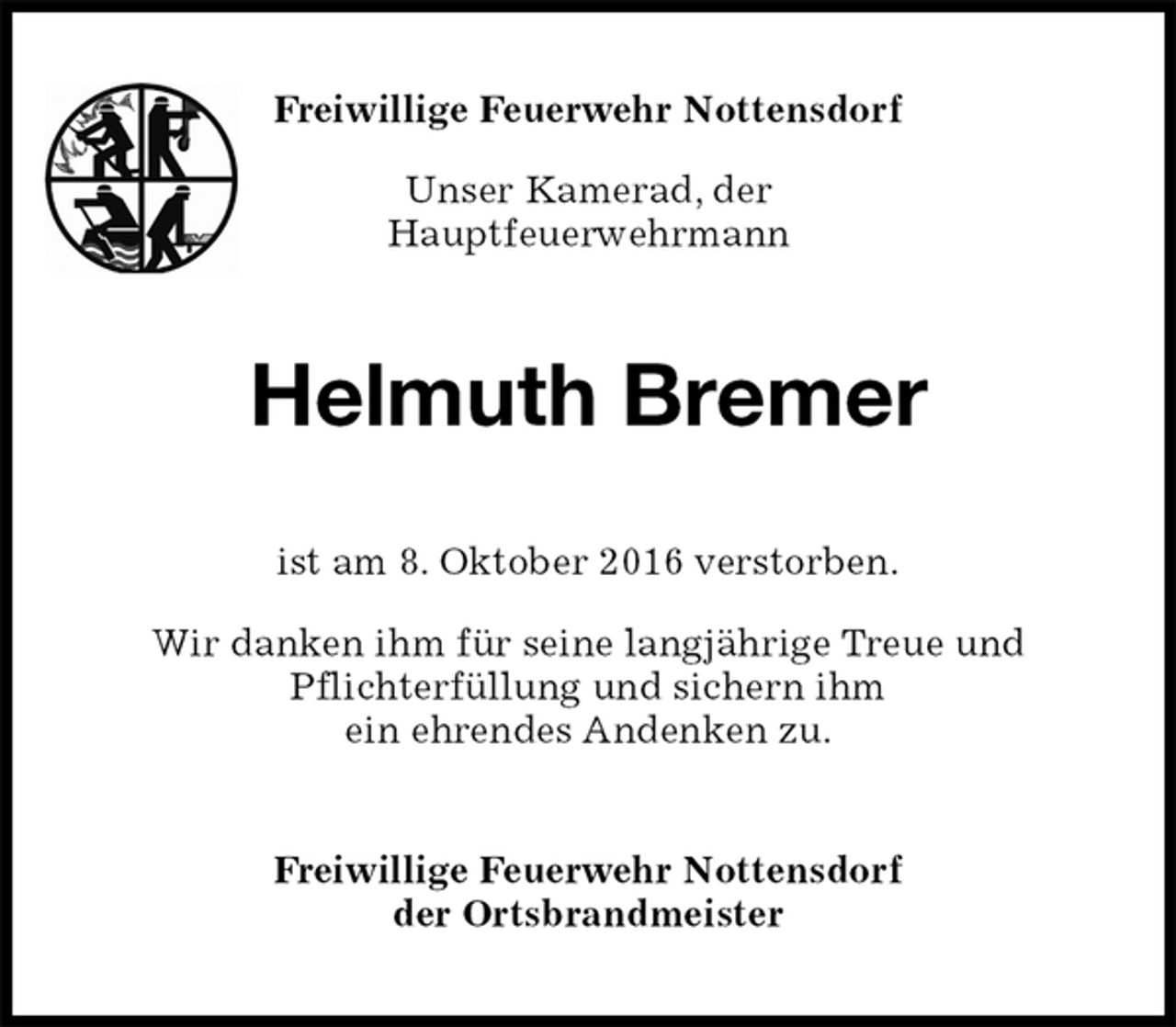 <p>Freiwillige Feuerwehr Nottensdorf<br />der Ortsbrandmeister<br />Helmuth Bremer<br />ist am 8. Oktober 2016 verstorben.</p><p>Wir danken ihm für seine langjährige Treue und<br />Pflichterfüllung und sichern ihm<br />ein ehrendes Andenken zu.<br />Freiwillige Feuerwehr Nottensdorf</p><p>Unser Kamerad, der<br />Hauptfeuerwehrmann</p>