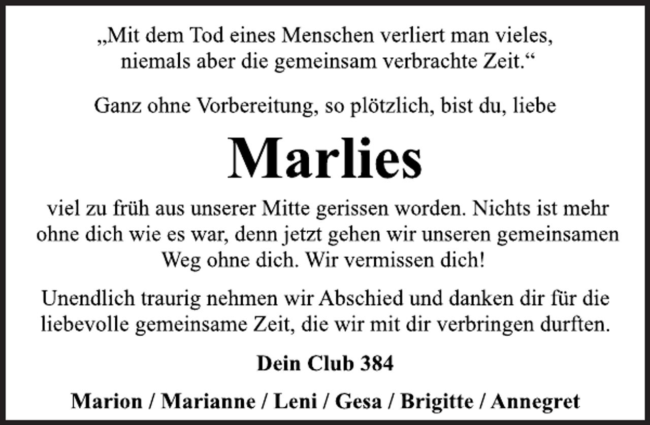 <p>„Mit dem Tod eines Menschen verliert man vieles,<br />niemals aber die gemeinsam verbrachte Zeit.“<br />Ganz ohne Vorbereitung, so plötzlich, bist du, liebe<br />Marlies<br />viel zu früh aus unserer Mitte gerissen worden. Nichts ist mehr<br />ohne die wie es war, denn jetzt gehen wir unseren gemeinsamen<br />Weg ohne dich. Wir vermissen dich!<br />Unendlich traurig nehmen wir Abschied und danken dir für die<br />liebevolle gemeinsame Zeit, die wir mit dir verbringen durften.<br />Dein Club 384<br />Marion / Marianne / Leni / Gesa / Brigitte / Annegret</p>