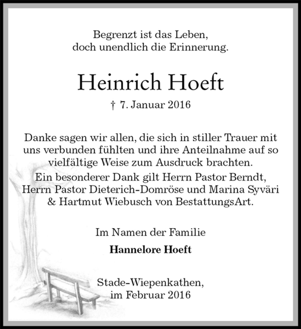 <p>Begrenzt ist das Leben,<br />doch unendlich die Erinnerung.<br />Heinrich Hoeft<br />† 7. Januar 2016<br />Danke sagen wir allen, die sich in stiller Trauer mit<br />uns verbunden fühlten und ihre Anteilnahme auf so<br />vielfältige Weise zum Ausdruck brachten.<br />Ein besonderer Dank gilt Herrn Pastor Berndt,<br />Herrn Pastor Dieterich-Domröse und Marina Syväri<br />&amp; Hartmut Wiebusch von BestattungsArt.<br />Im Namen der Familie<br />Hannelore Hoeft<br />Stade-Wiepenkathen,<br />im Februar 2016</p>