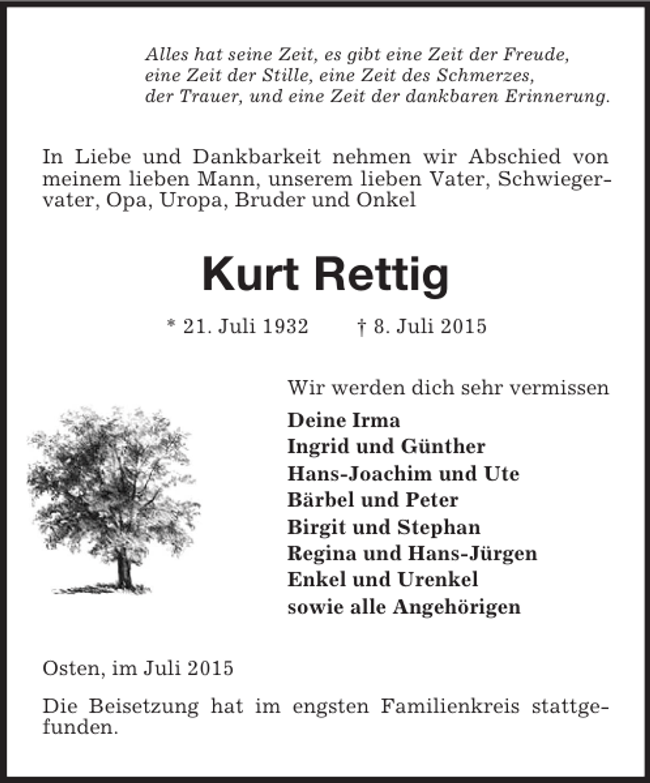 <p>Alles hat seine Zeit, es gibt eine Zeit der Freude,<br />eine Zeit der Stille, eine Zeit des Schmerzes,<br />der Trauer, und eine Zeit der dankbaren Erinnerung.<br />In Liebe und Dankbarkeit nehmen wir Abschied von meinem lieben Mann, unserem lieben Vater, Schwiegervater, Opa, Uropa, Bruder und Onkel<br />Kurt Rettig<br />* 21. Juli 1932 † 8. Juli 2015<br />Wir werden dich sehr vermissen<br />Deine Irma<br />Ingrid und Günther<br />Hans-Joachim und Ute<br />Bärbel und Peter<br />Birgit und Stephan<br />Regina und Hans-Jürgen<br />Enkel und Urenkel<br />sowie alle Angehörigen<br />Osten, im Juli 2015<br />Die Beisetzung hat im engsten Familienkreis stattgefunden.</p>