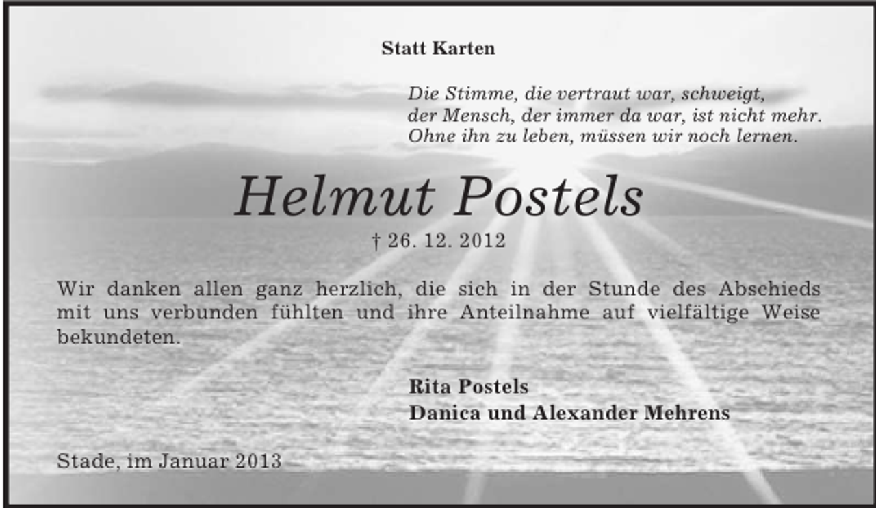 <p>Statt Karten<br />Die Stimme, die vertraut war, schweigt,<br />der Mensch, der immer da war, ist nicht mehr.<br />Ohne ihn zu leben, müssen wir noch lernen.<br />Helmut Postels<br />† 26. 12. 2012<br />Wir danken allen ganz herzlich, die sich in der Stunde des Abschieds<br />mit uns verbunden fühlten und ihre Anteilnahme auf vielfältige Weise<br />bekundeten.<br />Rita Postels<br />Danica und Alexander Mehrens<br />Stade, im Januar 2013</p>