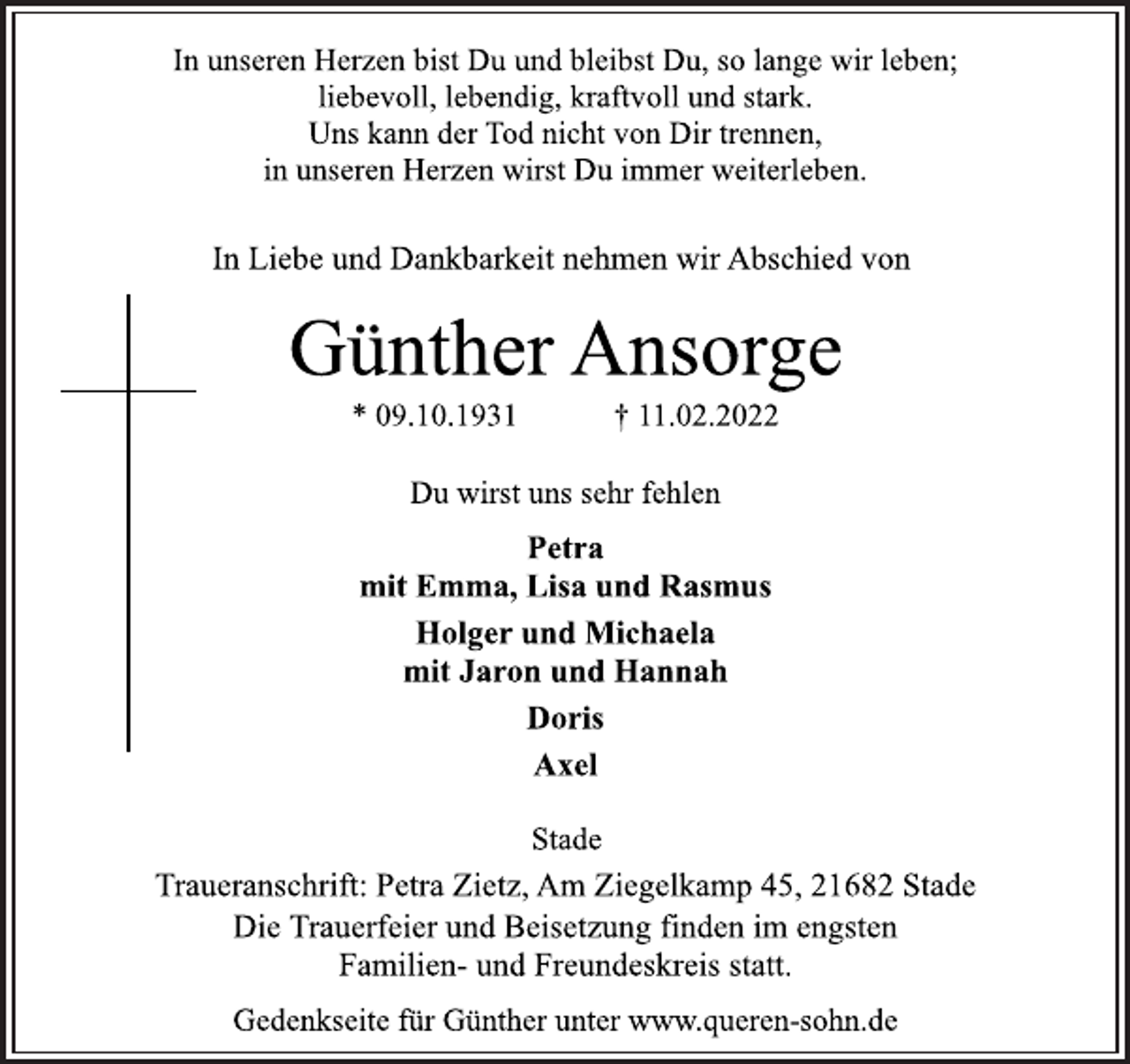 <p>In unseren Herzen bist Du und bleibst Du, so lange wir leben;<br />liebevoll, lebendig, kraftvoll und stark.<br />Uns kann der Tod nicht von Dir trennen,<br />in unseren Herzen wirst Du immer weiterleben.<br />In Liebe und Dankbarkeit nehmen wir Abschied von<br />Günther Ansorge<br />* 09.10.1931 † 11.02.2022<br />Du wirst uns sehr fehlen<br />Petra<br />mit Emma, Lisa und Rasmus<br />Holger und Michaela<br />mit Jaron und Hannah<br />Doris<br />Axel<br />Stade<br />Traueranschrift: Petra Zietz, Am Ziegelkamp 45, 21682 Stade<br />DieTrauerfeierundBeisetzungfindenimengsten<br />Familien-undFreundeskreisstatt.<br />Gedenkseite für Günther unter www.queren-sohn.de</p>