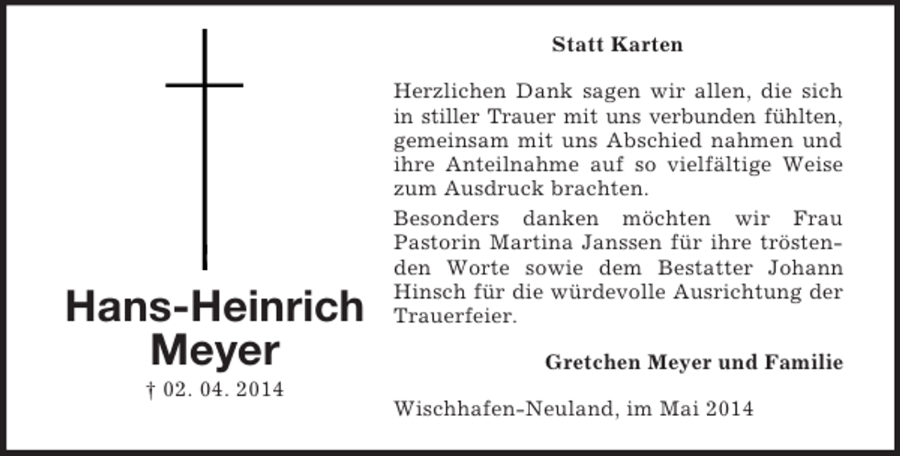 <p>Hans-Heinrich<br />Meyer<br />† 02. 04. 2014<br />Statt Karten<br />Herzlichen Dank sagen wir allen, die sich in stiller Trauer mit uns verbunden fühlten,<br />gemeinsam mit uns Abschied nahmen und ihre Anteilnahme auf so vielfältige Weise zum Ausdruck brachten.<br />Besonders danken möchten wir Frau<br />Pastorin Martina Janssen für ihre tröstenden Worte sowie dem Bestatter Johann Hinsch für die würdevolle Ausrichtung der Trauerfeier.<br />Gretchen Meyer und Familie<br />Wischhafen-Neuland, im Mai 2014</p>