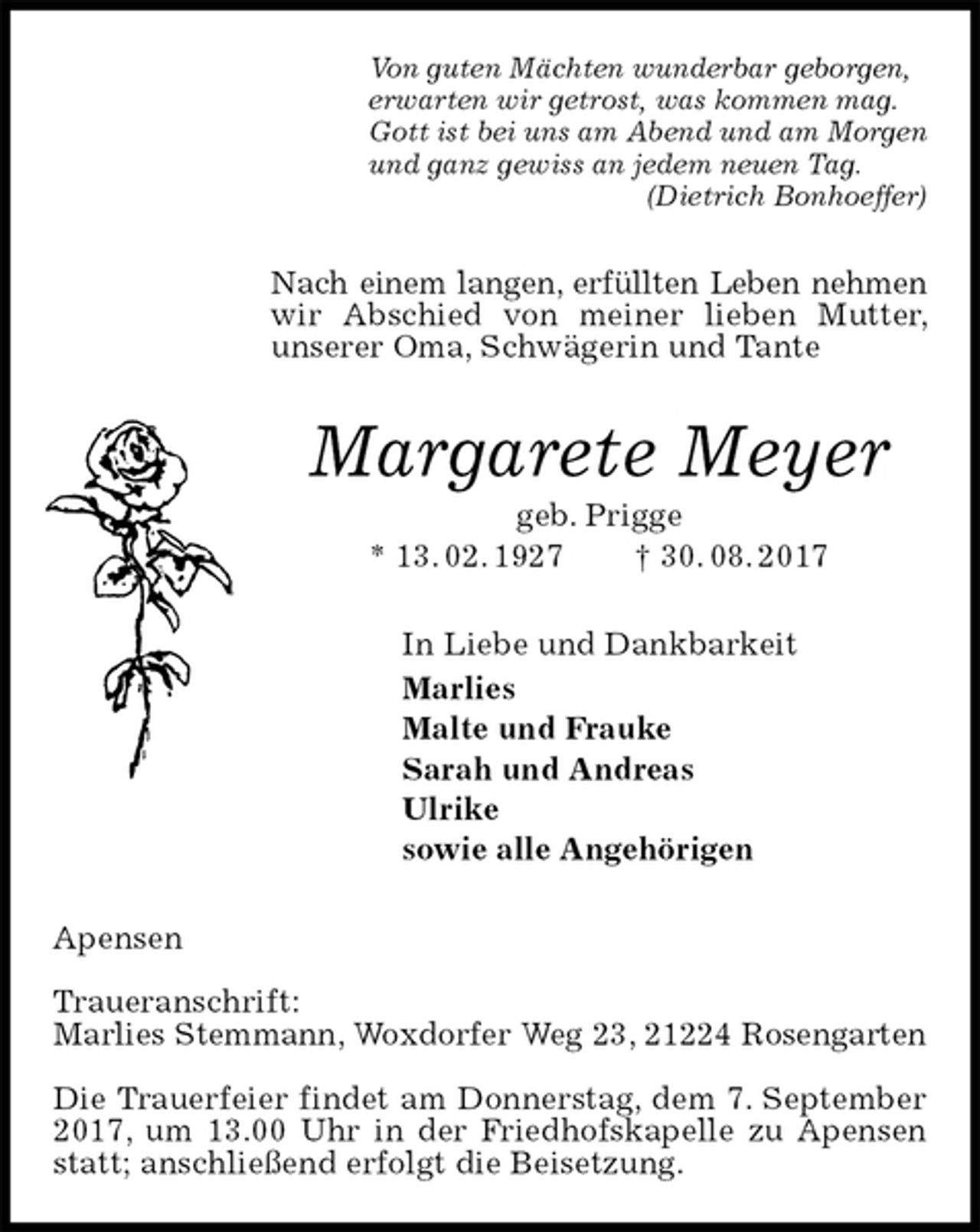 <p>Von guten Mächten wunderbar geborgen,<br />erwarten wir getrost, was kommen mag.<br />Gott ist bei uns am Abend und am Morgen<br />und ganz gewiss an jedem neuen Tag.<br />(Dietrich Bonhoeffer)<br />Nach einem langen, erfüllten Leben nehmen<br />wir Abschied von meiner lieben Mutter, unserer Oma, Schwägerin und Tante<br />Margarete Meyer<br />geb. Prigge<br />* 13. 02. 1927 † 30. 08. 2017<br />In Liebe und Dankbarkeit<br />Marlies<br />Malte und Frauke<br />Sarah und Andreas<br />Ulrike<br />sowie alle Angehörigen<br />Apensen</p>
<p>Traueranschrift:<br />Marlies Stemmann, Woxdorfer Weg 23, 21224 Rosengarten</p>
<p>Die Trauerfeier findet am Donnerstag, dem 7. September 2017, um 13.00 Uhr in der Friedhofskapelle zu Apensen statt; anschließend erfolgt die Beisetzung.</p>