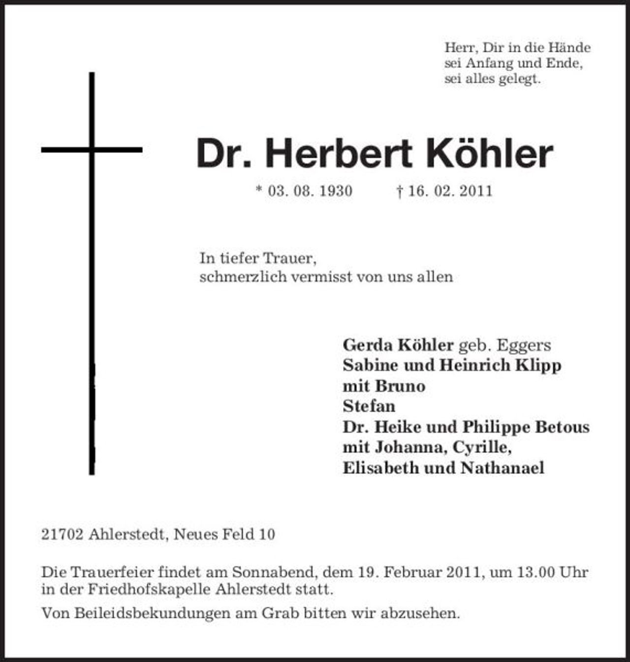 <p>Herr, Dir in die Hände<br />sei Anfang und Ende,<br />sei alles gelegt.<br />Dr. Herbert Köhler<br />* 03. 08. 1930 † 16. 02. 2011<br />In tiefer Trauer,<br />schmerzlich vermisst von uns allen<br />Gerda Köhler geb. Eggers<br />Sabine und Heinrich Klipp<br />mit Bruno<br />Stefan<br />Dr. Heike und Philippe Betous<br />mit Johanna, Cyrille,<br />Elisabeth und Nathanael<br />21702 Ahlerstedt, Neues Feld 10<br />Die Trauerfeier findet am Sonnabend, dem 19. Februar 2011, um 13.00 Uhr in der Friedhofskapelle Ahlerstedt statt.<br />Von Beileidsbekundungen am Grab bitten wir abzusehen.</p>