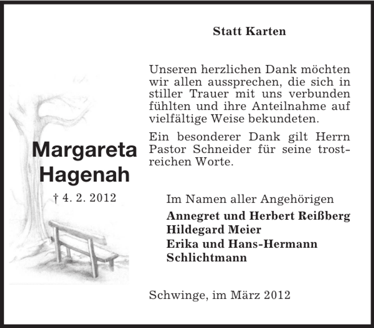 <p>Statt Karten</p><p>Margareta<br />Hagenah<br />† 4. 2. 2012</p><p>Unseren herzlichen Dank möchten<br />wir allen aussprechen, die sich in<br />stiller Trauer mit uns verbunden<br />fühlten und ihre Anteilnahme auf<br />vielfältige Weise bekundeten.<br />Ein besonderer Dank gilt Herrn<br />Pastor Schneider für seine trostreichen Worte.<br />Im Namen aller Angehörigen<br />Annegret und Herbert Reißberg<br />Hildegard Meier<br />Erika und Hans-Hermann<br />Schlichtmann<br />Schwinge, im März 2012</p>