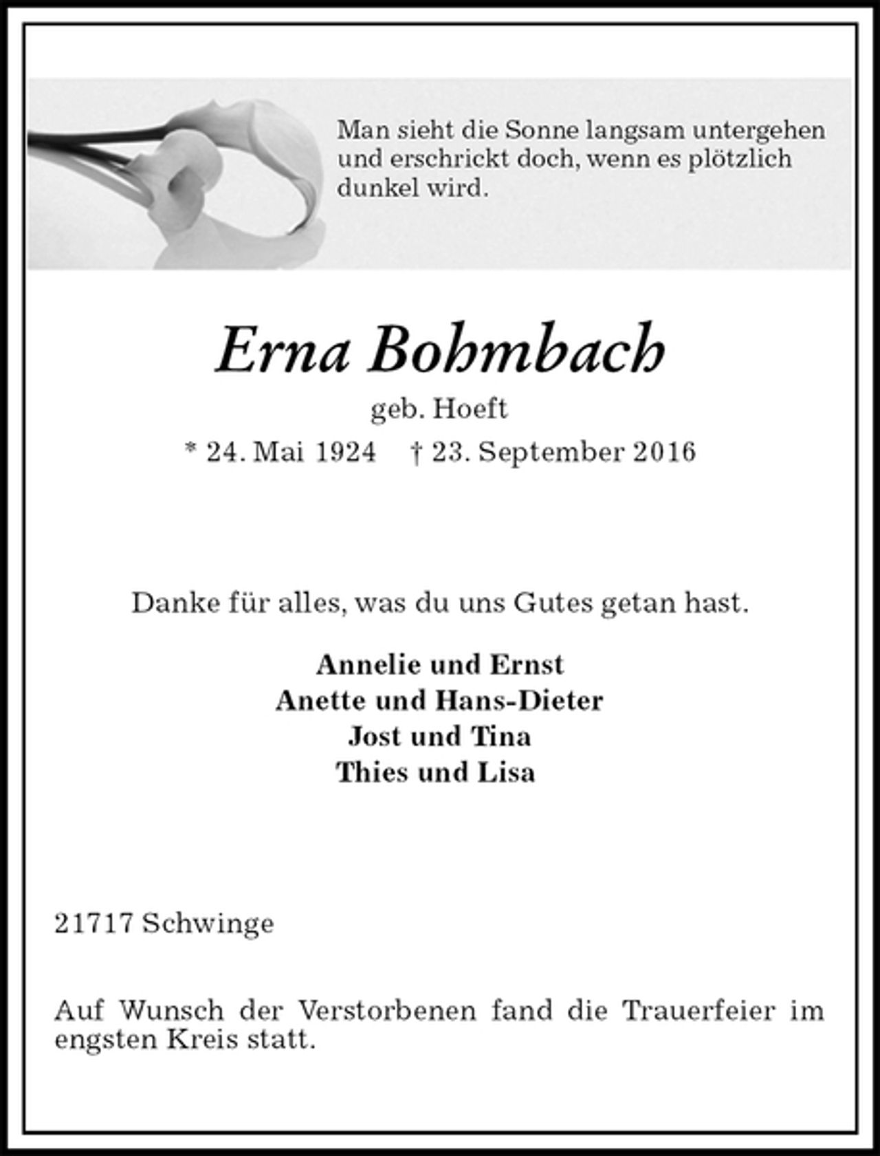 <p>Man sieht die Sonne langsam untergehen<br />und erschrickt doch, wenn es plötzlich<br />dunkel wird.<br />Erna Bohmbach<br />geb. Hoeft<br />* 24. Mai 1924 † 23. September 2016<br />Danke für alles, was du uns Gutes getan hast.<br />Annelie und Ernst<br />Anette und Hans-Dieter<br />Jost und Tina<br />Thies und Lisa<br />21717 Schwinge</p><p>Auf Wunsch der Verstorbenen fand die Trauerfeier im engsten Kreis statt.</p>