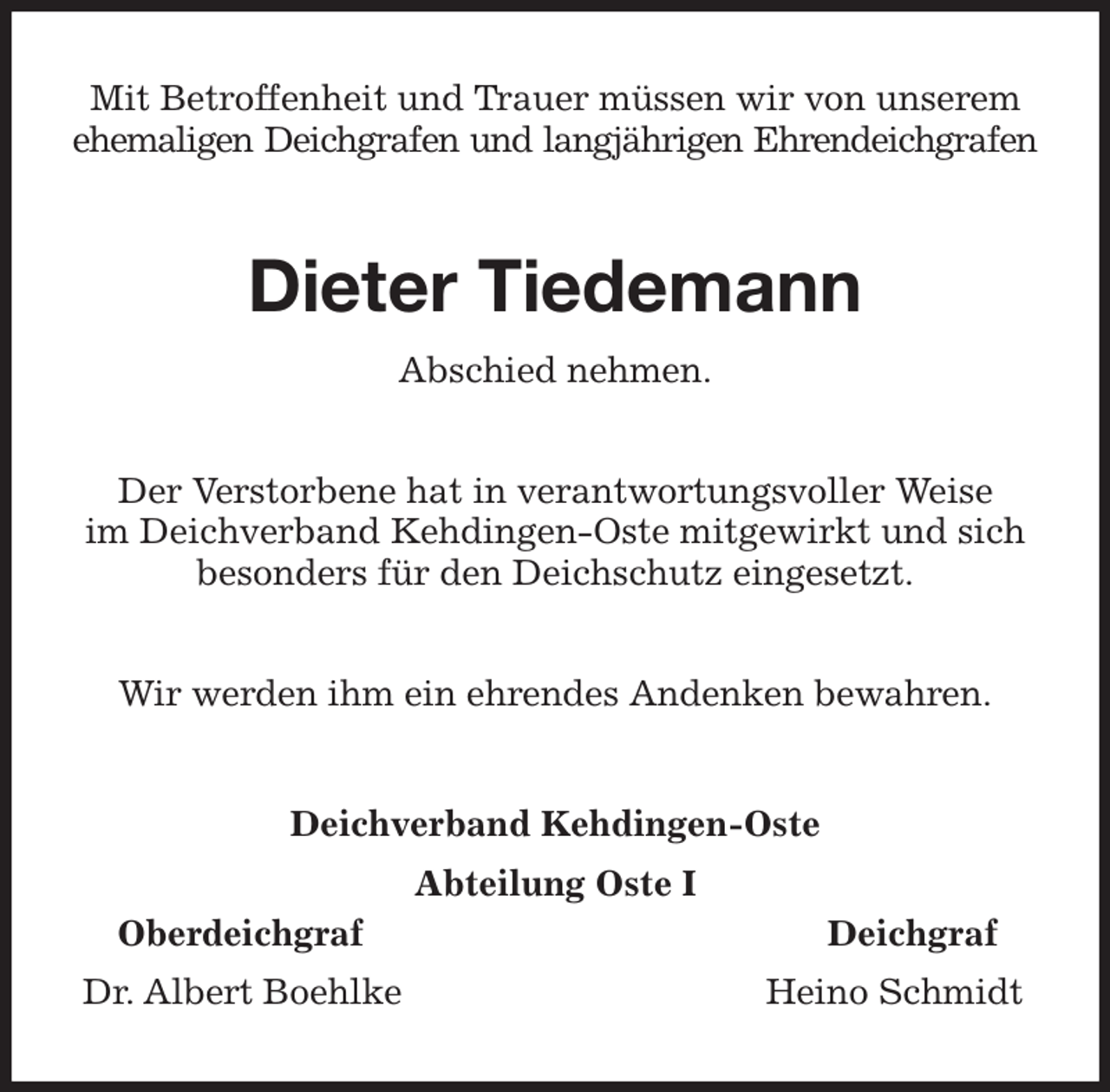 <p>Mit Betroffenheit und Trauer müssen wir von unserem<br />ehemaligen Deichgrafen und langjährigen Ehrendeichgrafen<br />Dieter Tiedemann<br />Abschied nehmen.<br />Der Verstorbene hat in verantwortungsvoller Weise<br />im Deichverband Kehdingen-Oste mitgewirkt und sich<br />besonders für den Deichschutz eingesetzt.<br />Wir werden ihm ein ehrendes Andenken bewahren.<br />Deichverband Kehdingen-Oste<br />Abteilung Oste I<br />Oberdeichgraf Deichgraf<br />Dr. Albert Boehlke Heino Schmidt</p>