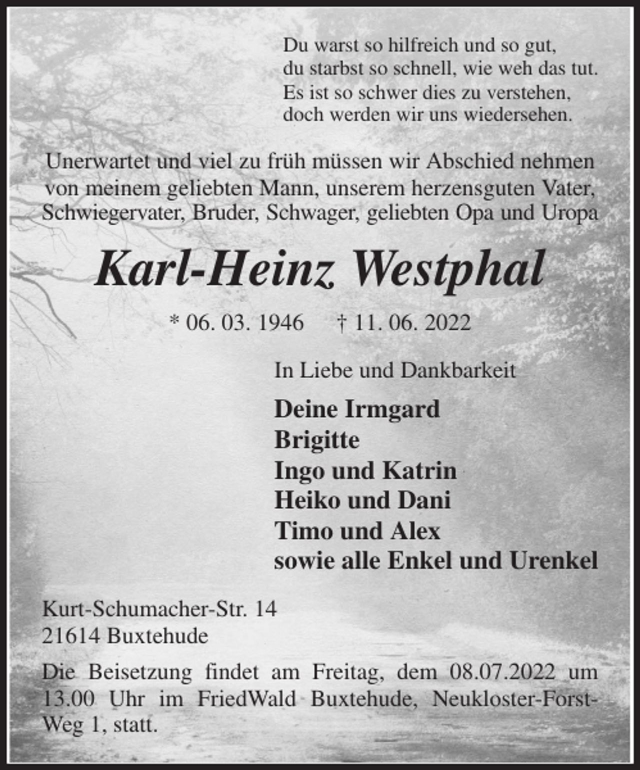 <p>Du warst so hilfreich und so gut,<br />du starbst so schnell, wie weh das tut.<br />Es ist so schwer dies zu verstehen,<br />doch werden wir uns wiedersehen.<br />Unerwartet und viel zu früh müssen wir Abschied nehmen von meinem geliebten Mann, unserem herzensguten Vater, Schwiegervater, Bruder, Schwager, geliebten Opa und Uropa<br />Karl-Heinz Westphal<br />* 06. 03. 1946 † 11. 06. 2022<br />In Liebe und Dankbarkeit<br />Deine Irmgard<br />Brigitte<br />Ingo und Katrin<br />Heiko und Dani<br />Timo und Alex<br />sowie alle Enkel und Urenkel<br />Kurt-Schumacher-Str. 14<br />21614 Buxtehude<br />Die Beisetzung findet am Freitag, dem 08.07.2022 um 13.00 Uhr im FriedWald Buxtehude, Neukloster-Forst-Weg 1, statt.</p>