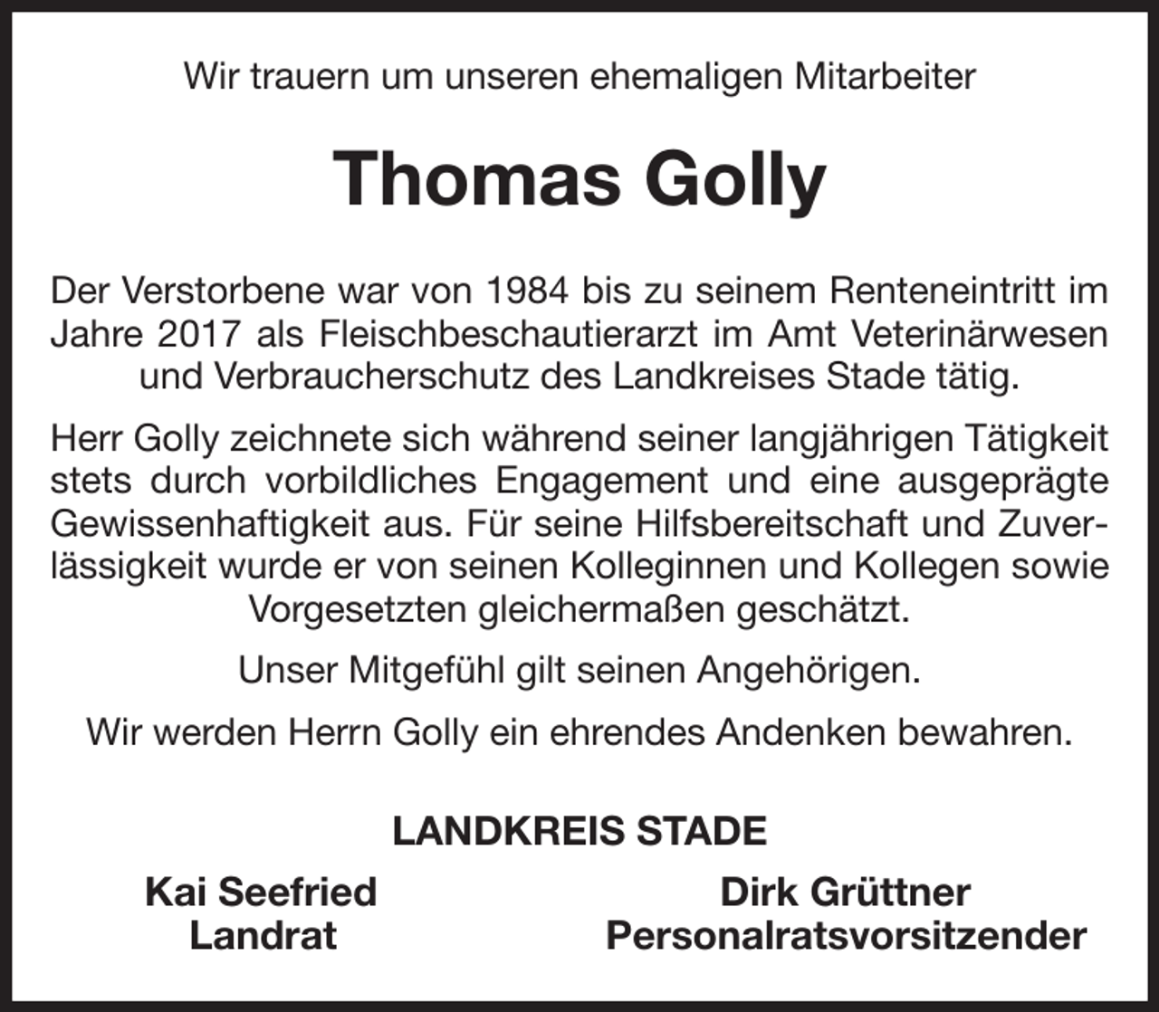 <p>Wir trauern um unseren ehemaligen Mitarbeiter<br />Thomas Golly<br />Der Verstorbene war von 1984 bis zu seinem Renteneintritt im Jahre 2017 als Fleischbeschautierarzt im Amt Veterinärwesen und Verbraucherschutz des Landkreises Stade tätig.<br />Herr Golly zeichnete sich während seiner langjährigen Tätigkeit stets durch vorbildliches Engagement und eine ausgeprägte Gewissenhaftigkeit aus. Für seine Hilfsbereitschaft und Zuverlässigkeit wurde er von seinen Kolleginnen und Kollegen sowie Vorgesetzten gleichermaßen geschätzt.<br />Unser Mitgefühl gilt seinen Angehörigen.<br />Wir werden Herrn Golly ein ehrendes Andenken bewahren.<br />LANDKREIS STADE<br />Kai Seefried Dirk Grüttner<br />Landrat Personalratsvorsitzender</p>