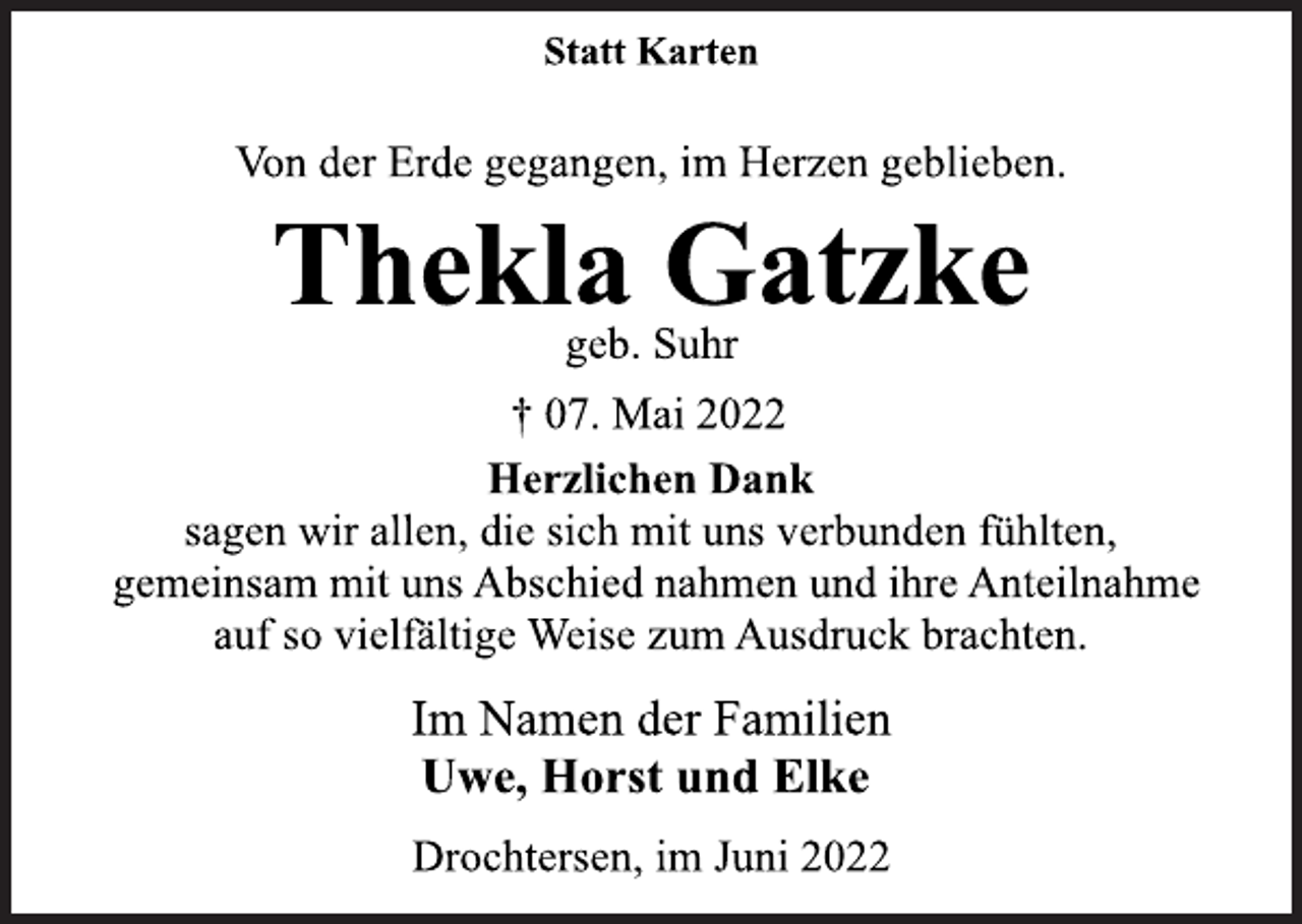 <p>Statt Karten<br />Von der Erde gegangen, im Herzen geblieben.<br />Thekla Gatzke<br />geb. Suhr<br />† 07. Mai 2022<br />Herzlichen Dank<br />sagen wir allen, die sich mit uns verbunden fühlten,<br />gemeinsam mit uns Abschied nahmen und ihre Anteilnahme<br />auf so vielfältige Weise zum Ausdruck brachten.<br />Im Namen der Familien<br />Uwe, Horst und Elke<br />Drochtersen, im Juni 2022</p>