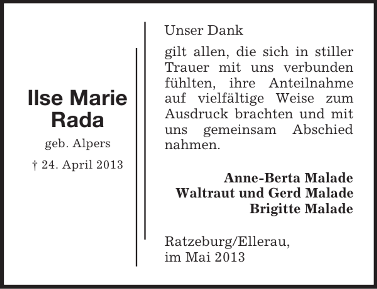 <p>Unser Dank</p><p>Ilse Marie<br />Rada<br />geb. Alpers</p><p>gilt allen, die sich in stiller<br />Trauer mit uns verbunden<br />fühlten, ihre Anteilnahme<br />auf vielfältige Weise zum<br />Ausdruck brachten und mit<br />uns gemeinsam Abschied<br />nahmen.</p><p>† 24. April 2013</p><p>Anne-Berta Malade<br />Waltraut und Gerd Malade<br />Brigitte Malade<br />Ratzeburg/Ellerau,<br />im Mai 2013</p>