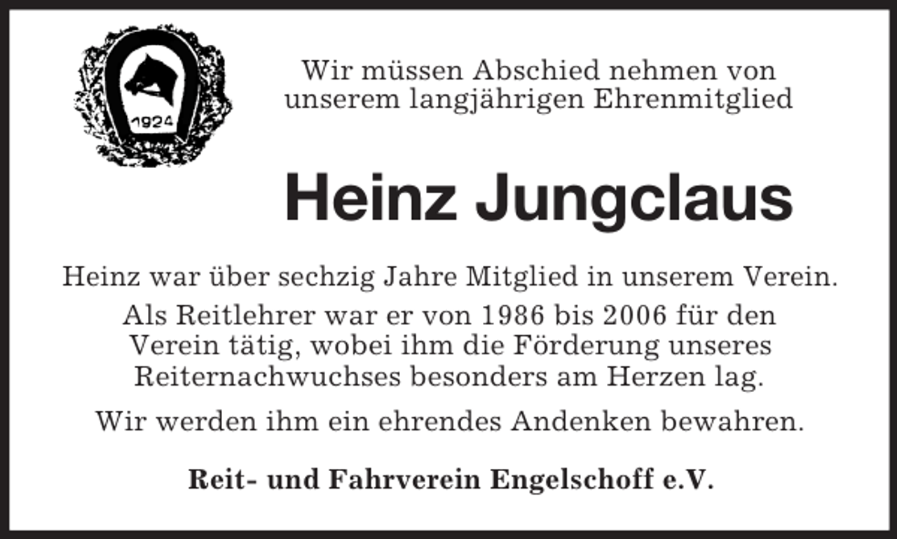<p>Wir müssen Abschied nehmen von<br />unserem langjährigen Ehrenmitglied<br />Heinz Jungclaus<br />Heinz war über sechzig Jahre Mitglied in unserem Verein.<br />Als Reitlehrer war er von 1986 bis 2006 für den<br />Verein tätig, wobei ihm die Förderung unseres<br />Reiternachwuchses besonders am Herzen lag.<br />Wir werden ihm ein ehrendes Andenken bewahren.<br />Reit- und Fahrverein Engelschoff e.V.</p>