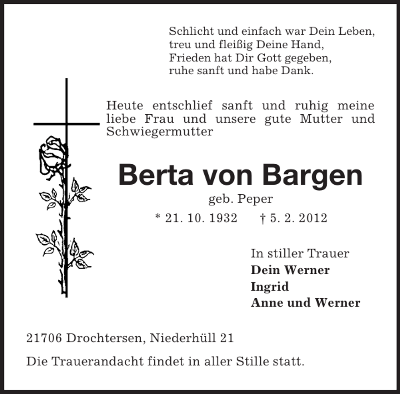 <p>Schlicht und einfach war Dein Leben,<br />treu und fleißig Deine Hand,<br />Frieden hat Dir Gott gegeben,<br />ruhe sanft und habe Dank.<br />Heute entschlief sanft und ruhig meine<br />liebe Frau und unsere gute Mutter und Schwiegermutter<br />Berta von Bargen<br />geb. Peper<br />* 21. 10. 1932 † 5. 2. 2012<br />In stiller Trauer<br />Dein Werner<br />Ingrid<br />Anne und Werner<br />21706 Drochtersen, Niederhüll 21<br />Die Trauerandacht findet in aller Stille statt.</p>