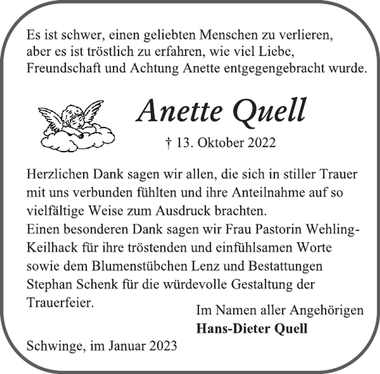 <p>Es ist schwer, einen geliebten Menschen zu verlieren,<br />aber es ist tröstlich zu erfahren, wie viel Liebe,<br />Freundschaft und Achtung Anette entgegengebracht wurde.<br />Anette Quell<br />† 13. Oktober 2022<br />Herzlichen Dank sagen wir allen, die sich in stiller Trauer<br />mit uns verbunden fühlten und ihre Anteilnahme auf so<br />vielfältige Weise zum Ausdruck brachten.<br />Einen besonderen Dank sagen wir Frau Pastorin WehlingKeilhack für ihre tröstenden und einfühlsamen Worte<br />sowie dem Blumenstübchen Lenz und Bestattungen<br />Stephan Schenk für die würdevolle Gestaltung der<br />Trauerfeier.<br />Im Namen aller Angehörigen<br />Hans-Dieter Quell<br />Schwinge, im Januar 2023</p>