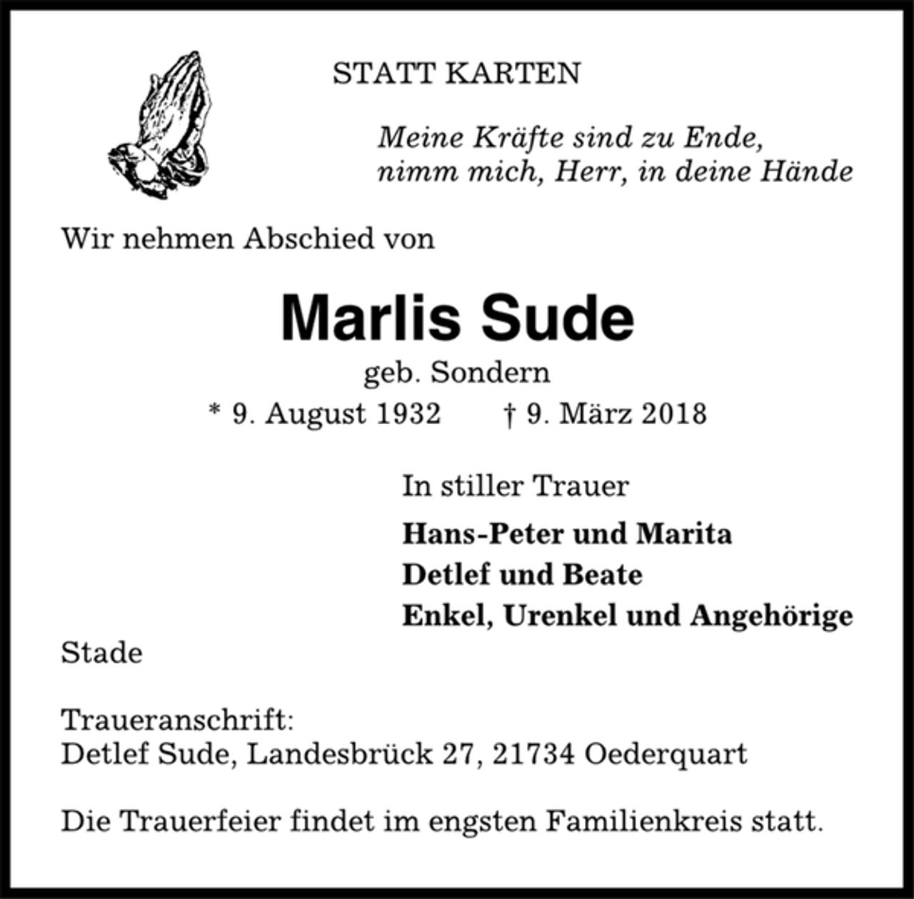 <p>STATT KARTEN<br />Meine Kräfte sind zu Ende,<br />nimm mich, Herr, in deine Hände<br />Wir nehmen Abschied von<br />Marlis Sude<br />geb. Sondern<br />* 9. August 1932 † 9. März 2018<br />In stiller Trauer<br />Hans-Peter und Marita<br />Detlef und Beate<br />Enkel, Urenkel und Angehörige<br />Stade<br />Traueranschrift:<br />Detlef Sude, Landesbrück 27, 21734 Oederquart<br />Die Trauerfeier findet im engsten Familienkreis statt.</p>