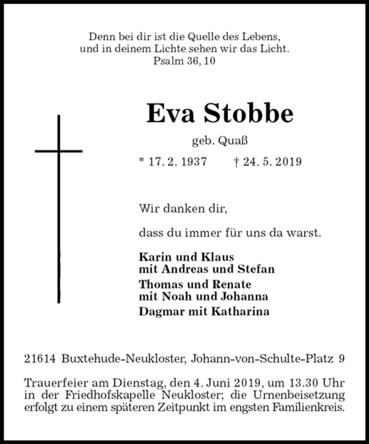 <p>Denn bei dir ist die Quelle des Lebens,<br />und in deinem Lichte sehen wir das Licht.<br />Psalm 36, 10<br />Eva Stobbe<br />geb. Quaß<br />* 17. 2. 1937 † 24. 5. 2019<br />Wir danken dir,</p>
<p>dass du immer für uns da warst.</p>
<p>Karin und Klaus<br />mit Andreas und Stefan<br />Thomas und Renate<br />mit Noah und Johanna<br />Dagmar mit Katharina<br />21614 Buxtehude-Neukloster, Johann-von-Schulte-Platz 9</p>
<p>Trauerfeier am Dienstag, den 4. Juni 2019, um 13.30 Uhr in der Friedhofskapelle Neukloster; die Urnenbeisetzung erfolgt zu einem späteren Zeitpunkt im engsten Familienkreis.</p>