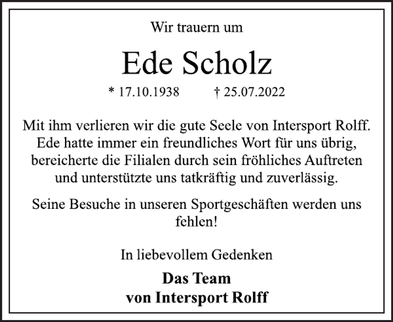 <p>Wir trauern um<br />Ede Scholz<br />* 17.10.1938 † 25.07.2022<br />Mit ihm verlieren wir die gute Seele von Intersport Rolff.<br />Ede hatte immer ein freundliches Wort für uns übrig,<br />bereicherte die Filialen durch sein fröhliches Auftreten<br />und unterstützte uns tatkräftig und zuverlässig.<br />Seine Besuche in unseren Sportgeschäften werden uns<br />fehlen!<br />In liebevollem Gedenken<br />Das Team<br />von Intersport Rolff</p>