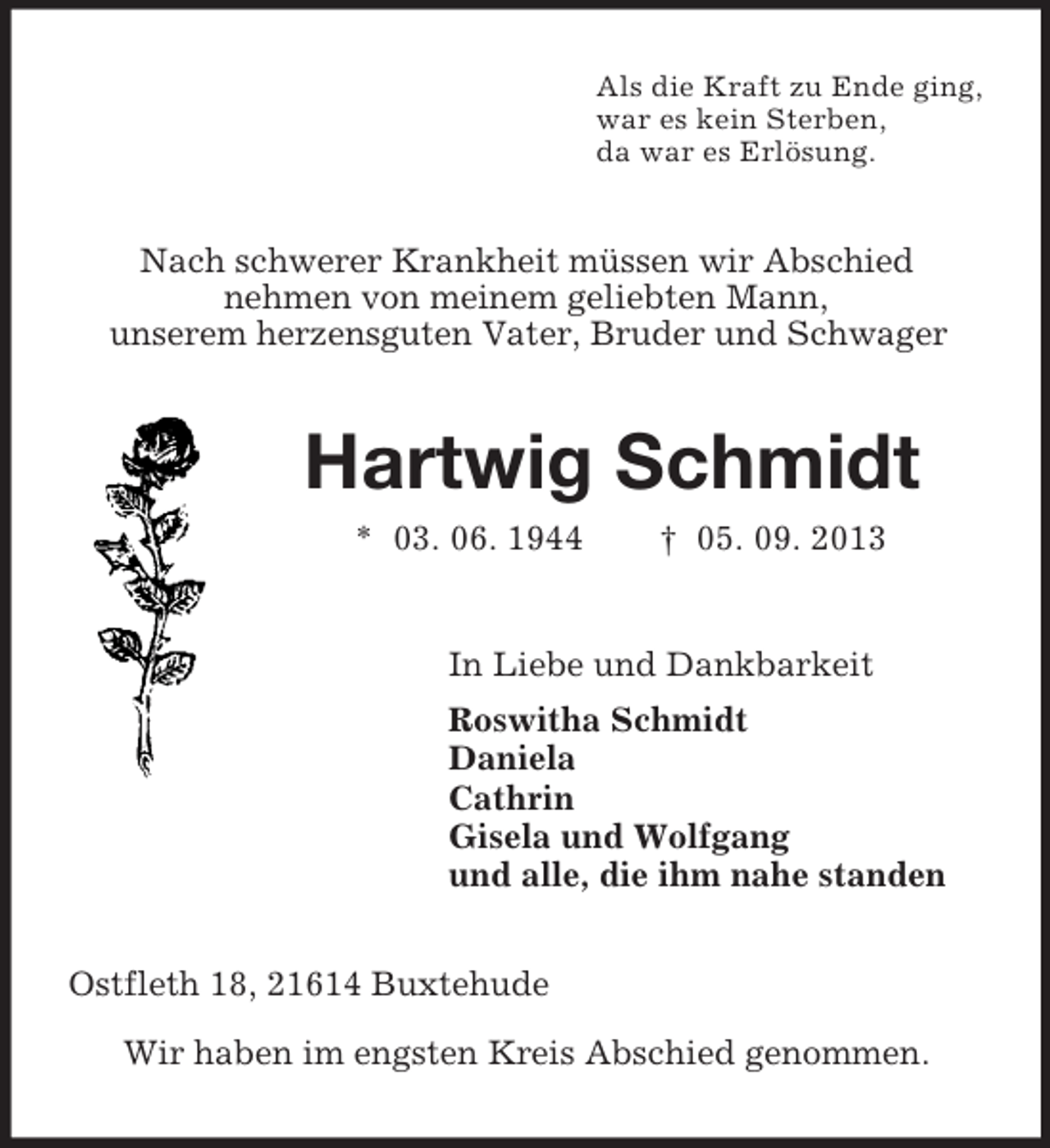 <p>Als die Kraft zu Ende ging,<br />war es kein Sterben,<br />da war es Erlösung.<br />Nach schwerer Krankheit müssen wir Abschied<br />nehmen von meinem geliebten Mann,<br />unserem herzensguten Vater, Bruder und Schwager<br />Hartwig Schmidt<br />* 03. 06. 1944 † 05. 09. 2013<br />In Liebe und Dankbarkeit<br />Roswitha Schmidt<br />Daniela<br />Cathrin<br />Gisela und Wolfgang<br />und alle, die ihm nahe standen<br />Ostfleth 18, 21614 Buxtehude</p><p>Wir haben im engsten Kreis Abschied genommen.</p>