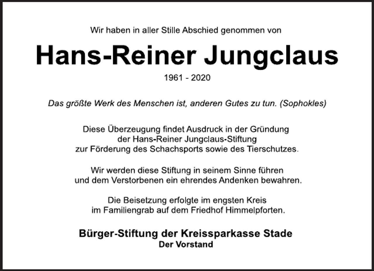 <p>Wir haben in aller Stille Abschied genommen von<br />Hans-Reiner Jungclaus<br />1961 - 2020<br />Das größte Werk des Menschen ist, anderen Gutes zu tun. (Sophokles)<br />Diese Überzeugung findet Ausdruck in der Gründung der Hans-Reiner Jungclaus-Stiftung zur Förderung des Schachsports sowie des Tierschutzes.<br />Wir werden diese Stiftung in seinem Sinne führen und dem Verstorbenen ein ehrendes Andenken bewahren.<br />Die Beisetzung erfolgte im engsten Kreis im Familiengrab auf dem Friedhof Himmelpforten.<br />Bürger-Stiftung der Kreissparkasse Stade Der Vorstand</p>