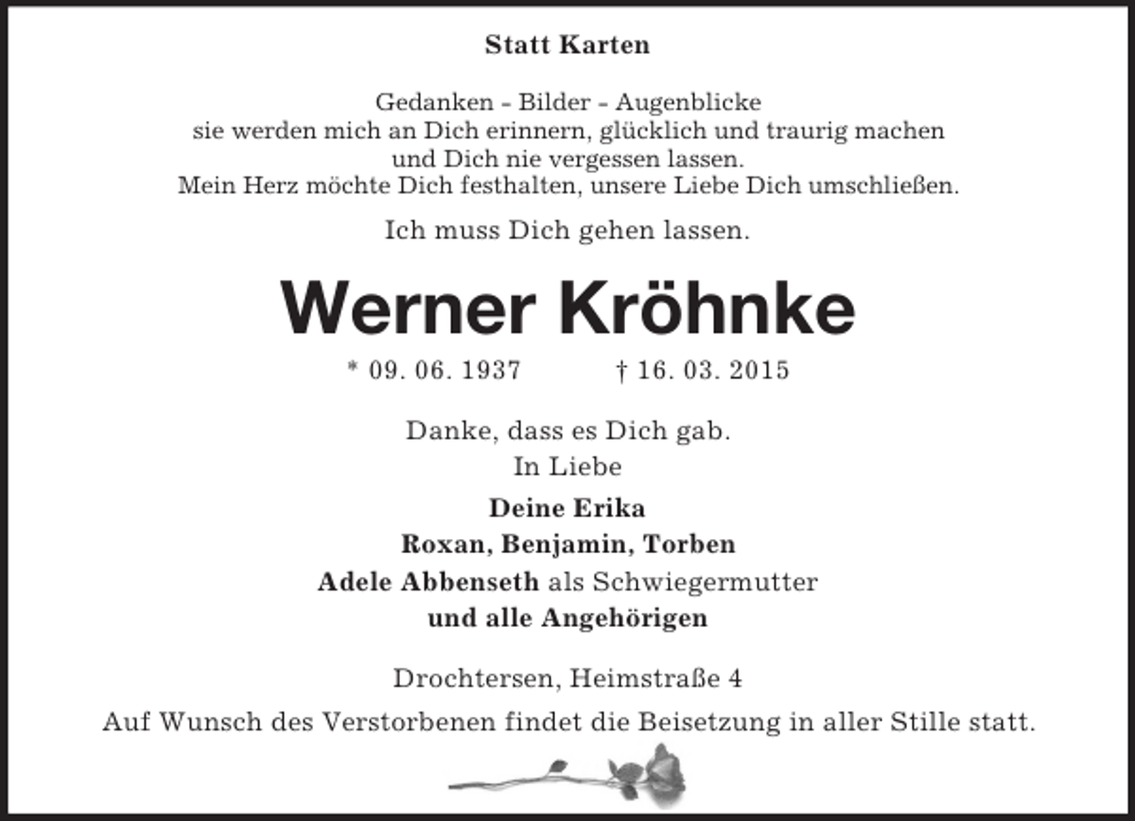 <p>Statt Karten<br />Gedanken - Bilder - Augenblicke<br />sie werden mich an Dich erinnern, glücklich und traurig machen<br />und Dich nie vergessen lassen.<br />Mein Herz möchte Dich festhalten, unsere Liebe Dich umschließen.<br />Ich muss Dich gehen lassen.<br />Werner Kröhnke<br />* 09. 06. 1937 † 16. 03. 2015<br />Danke, dass es Dich gab.<br />In Liebe<br />Deine Erika<br />Roxan, Benjamin, Torben<br />Adele Abbenseth als Schwiegermutter<br />und alle Angehörigen<br />Drochtersen, Heimstraße 4<br />Auf Wunsch des Verstorbenen findet die Beisetzung in aller Stille statt.</p>