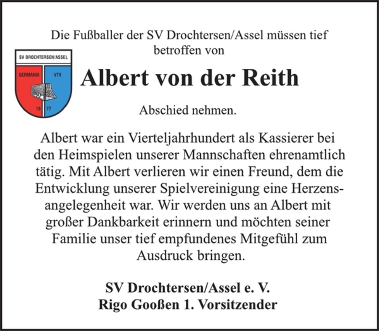 <p>Die Fußballer der SV Drochtersen/Assel müssen tief<br />betroffen von<br />Albert von der Reith<br />Abschied nehmen.<br />Albert war ein Vierteljahrhundert als Kassierer bei<br />den Heimspielen unserer Mannschaften ehrenamtlich<br />tätig. Mit Albert verlieren wir einen Freund, dem die<br />Entwicklung unserer Spielvereinigung eine Herzensangelegenheit<br />war. Wir werden uns an Albert mit<br />großer Dankbarkeit erinnern und möchten seiner<br />Familie unser tief empfundenes Mitgefühl zum<br />Ausdruck bringen.<br />SV Drochtersen/Assel e. V.<br />Rigo Gooßen 1. Vorsitzender</p>