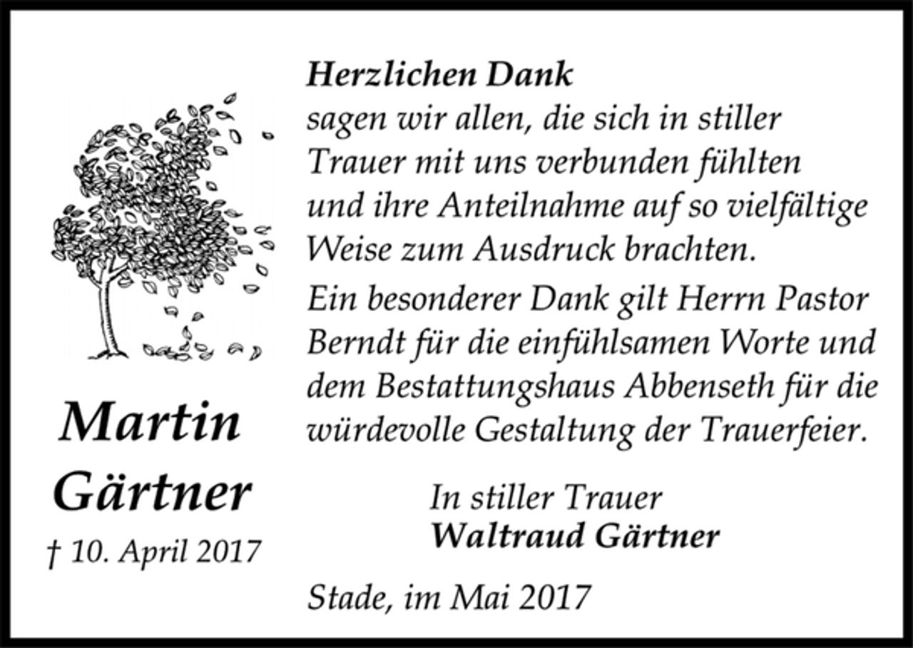 <p>Martin Gärtner<br />† 10. April 2017<br />Herzlichen Dank<br />sagen wir allen, die sich in stiller<br />Trauer mit uns verbunden fühlten<br />und ihre Anteilnahme auf so vielfältige<br />Weise zum Ausdruck brachten.<br />Ein besonderer Dank gilt Herrn Pastor<br />Berndt für die einfühlsamen Worte und<br />dem Bestattungshaus Abbenseth für die<br />würdevolle Gestaltung der Trauerfeier.<br />In stiller Trauer<br />Waltraud Gärtner<br />Stade, im Mai 2017</p>