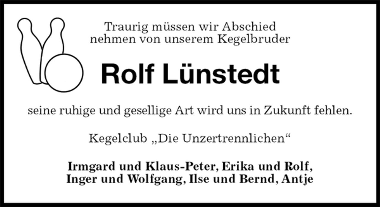 <p>Traurig müssen wir Abschied<br />nehmen von unserem Kegelbruder<br />Rolf Lünstedt<br />seine ruhige und gesellige Art wird uns in Zukunft fehlen.<br />Kegelclub „Die Unzertrennlichen“<br />Irmgard und Klaus-Peter, Erika und Rolf,<br />Inger und Wolfgang, Ilse und Bernd, Antje</p>