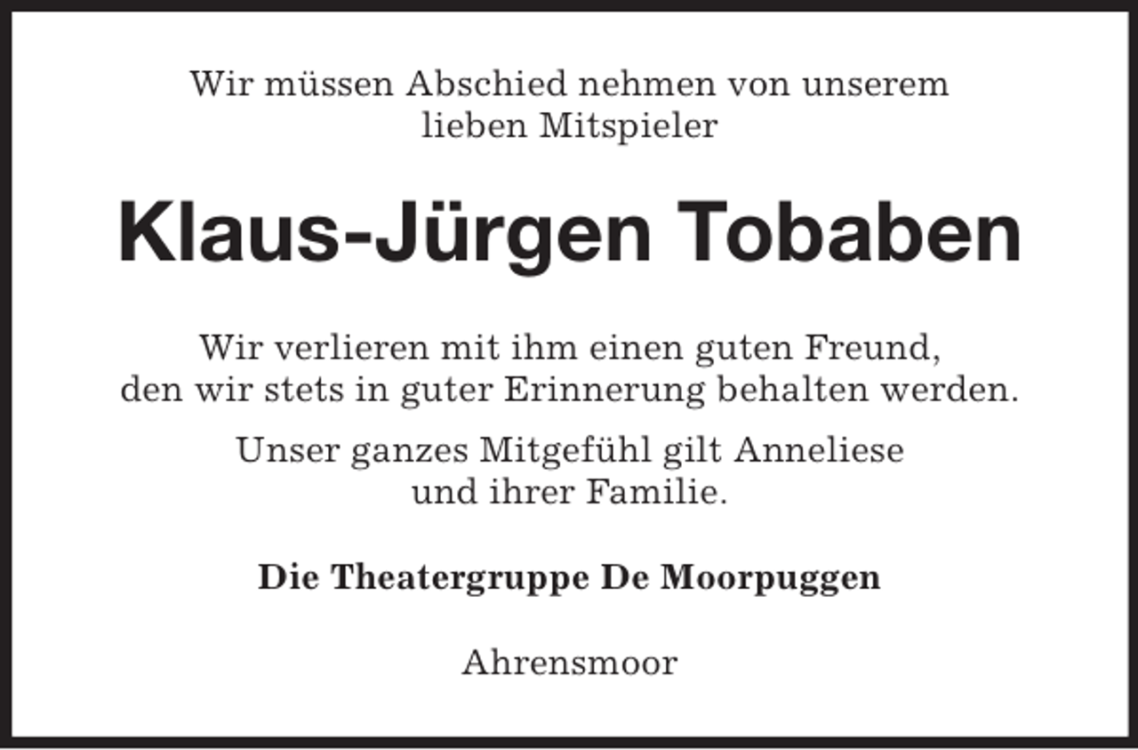 <p>Wir müssen Abschied nehmen von unserem<br />lieben Mitspieler</p><p>Klaus-Jürgen Tobaben<br />Wir verlieren mit ihm einen guten Freund,<br />den wir stets in guter Erinnerung behalten werden.<br />Unser ganzes Mitgefühl gilt Anneliese<br />und ihrer Familie.<br />Die Theatergruppe De Moorpuggen<br />Ahrensmoor</p>