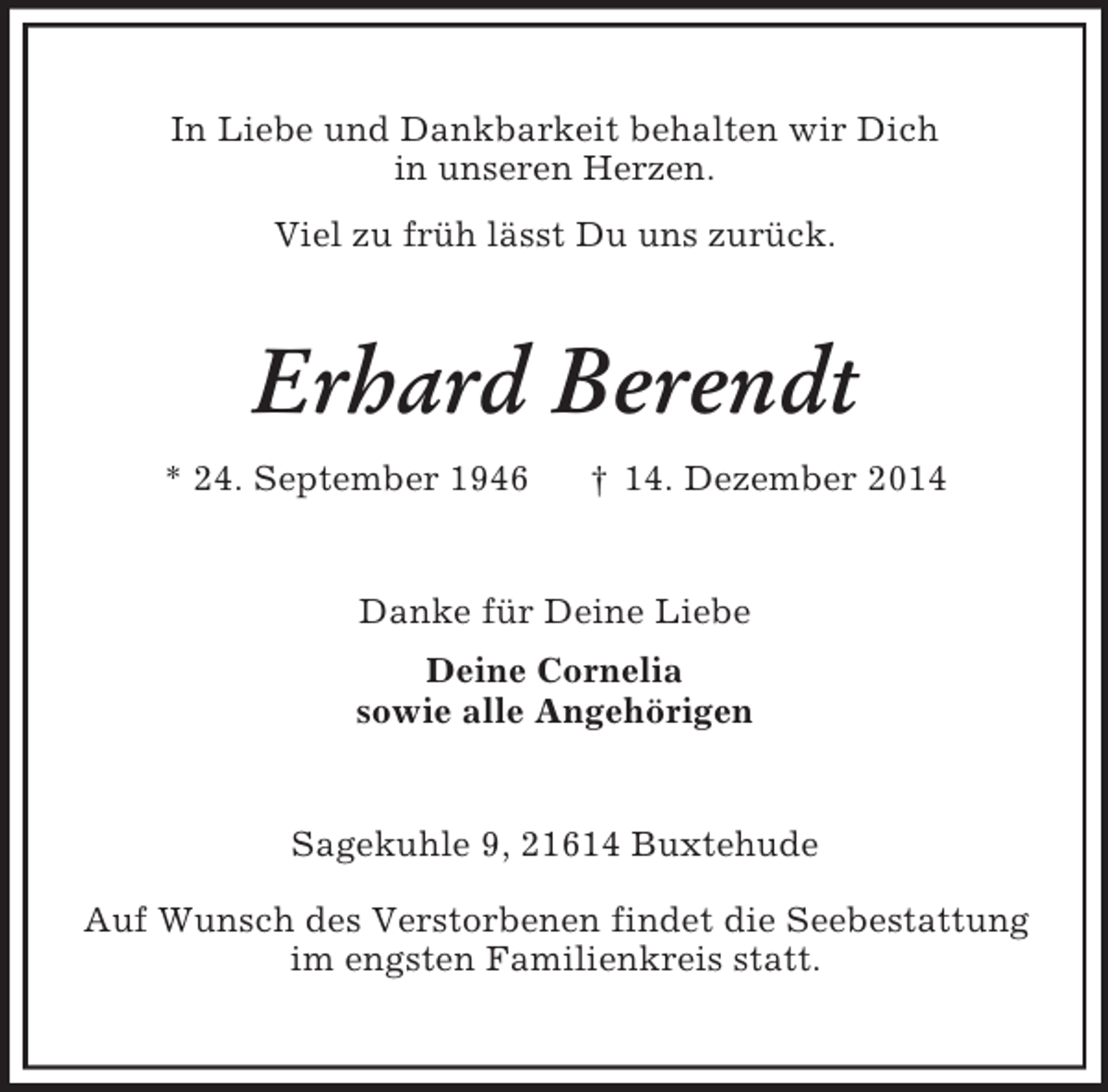 <p>In Liebe und Dankbarkeit behalten wir Dich<br />in unseren Herzen.<br />Viel zu früh lässt Du uns zurück.<br />Erhard Berendt<br />* 24. September 1946 † 14. Dezember 2014<br />Danke für Deine Liebe<br />Deine Cornelia<br />sowie alle Angehörigen<br />Sagekuhle 9, 21614 Buxtehude</p><p>Auf Wunsch des Verstorbenen findet die Seebestattung<br />im engsten Familienkreis statt.</p>