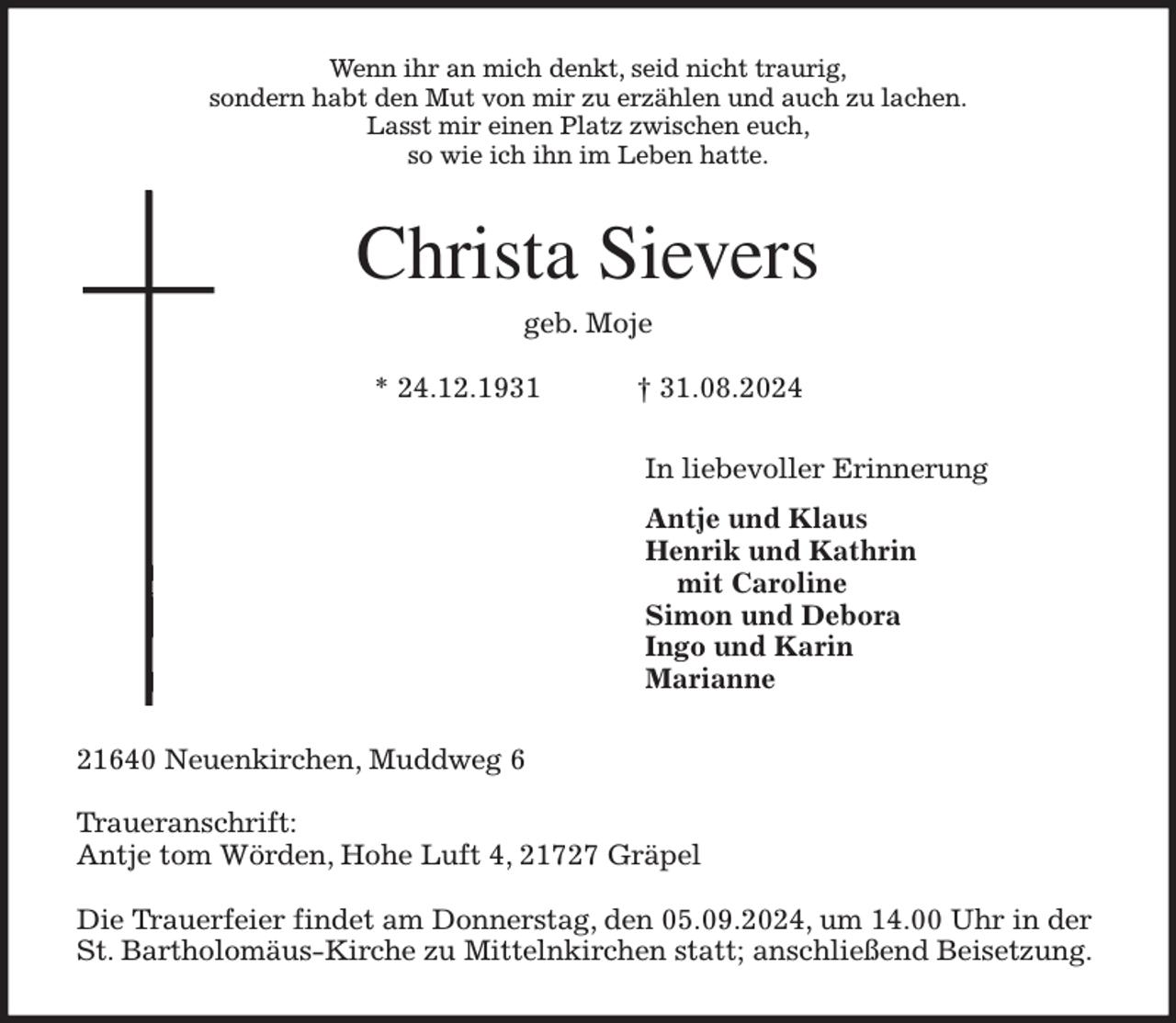 <p>Wenn ihr an mich denkt, seid nicht traurig,<br />sondern habt den Mut von mir zu erzählen und auch zu lachen.<br />Lasst mir einen Platz zwischen euch,<br />so wie ich ihn im Leben hatte.<br />Christa Sievers<br />geb. Moje</p><p>* 24.12.1931 † 31.08.2024<br />In liebevoller Erinnerung<br />Antje und Klaus<br />Henrik und Kathrin<br />mit Caroline<br />Simon und Debora<br />Ingo und Karin<br />Marianne<br />21640 Neuenkirchen, Muddweg 6</p><p>Traueranschrift:<br />Antje tom Wörden, Hohe Luft 4, 21727 Gräpel</p><p>Die Trauerfeier findet am Donnerstag, den 05.09.2024, um 14.00 Uhr in der St. Bartholomäus-Kirche zu Mittelnkirchen statt; anschließend Beisetzung.</p>