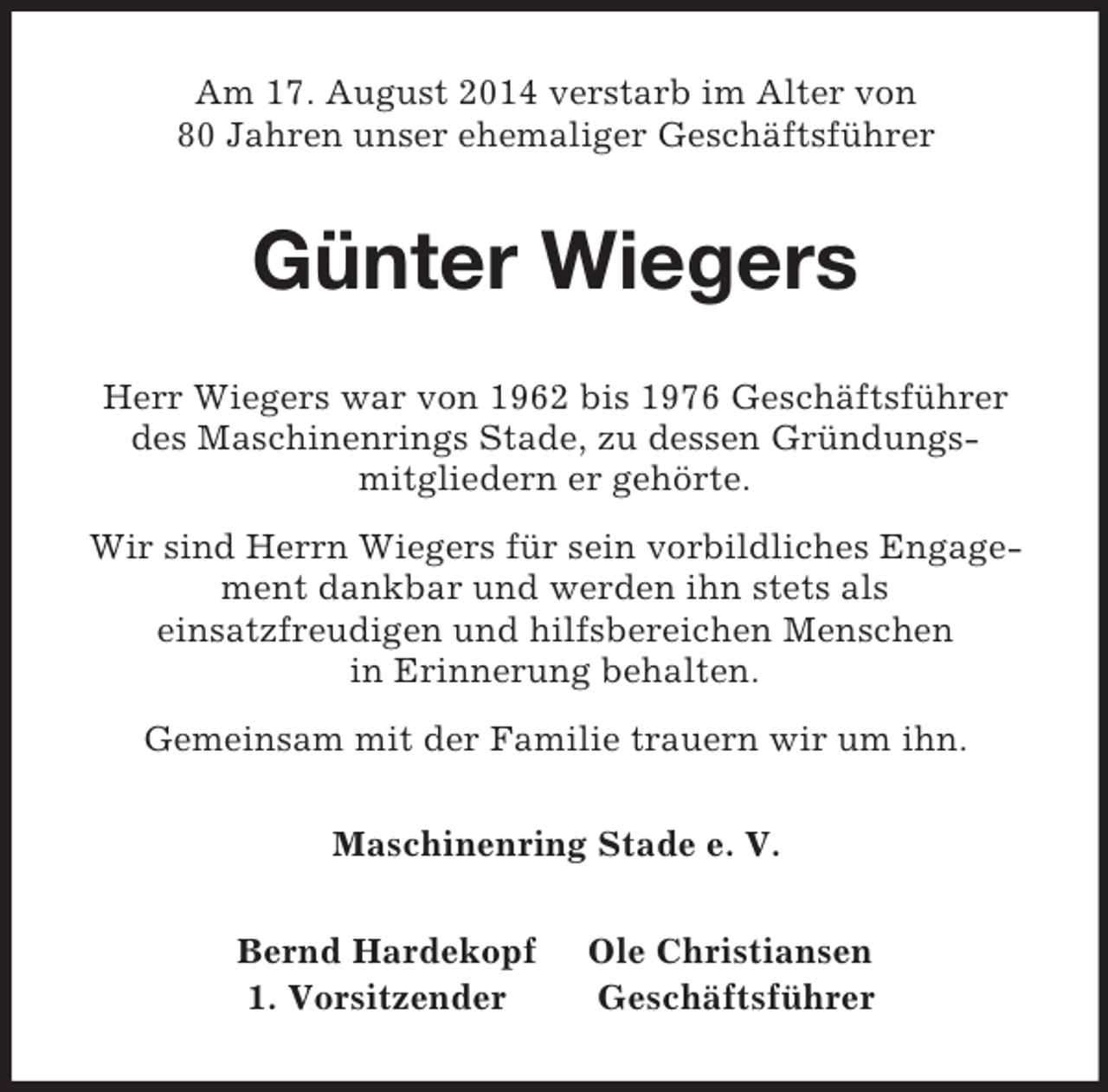 <p>Am 17. August 2014 verstarb im Alter von<br />80 Jahren unser ehemaliger Geschäftsführer<br />Günter Wiegers<br />Herr Wiegers war von 1962 bis 1976 Geschäftsführer<br />des Maschinenrings Stade, zu dessen Gründungs-<br />mitgliedern er gehörte.<br />Wir sind Herrn Wiegers für sein vorbildliches Engagement dankbar und werden ihn stets als<br />einsatzfreudigen und hilfsbereichen Menschen<br />in Erinnerung behalten.<br />Gemeinsam mit der Familie trauern wir um ihn.<br />Maschinenring Stade e. V.<br />Bernd Hardekopf Ole Christiansen<br />1. Vorsitzender Geschäftsführer</p>