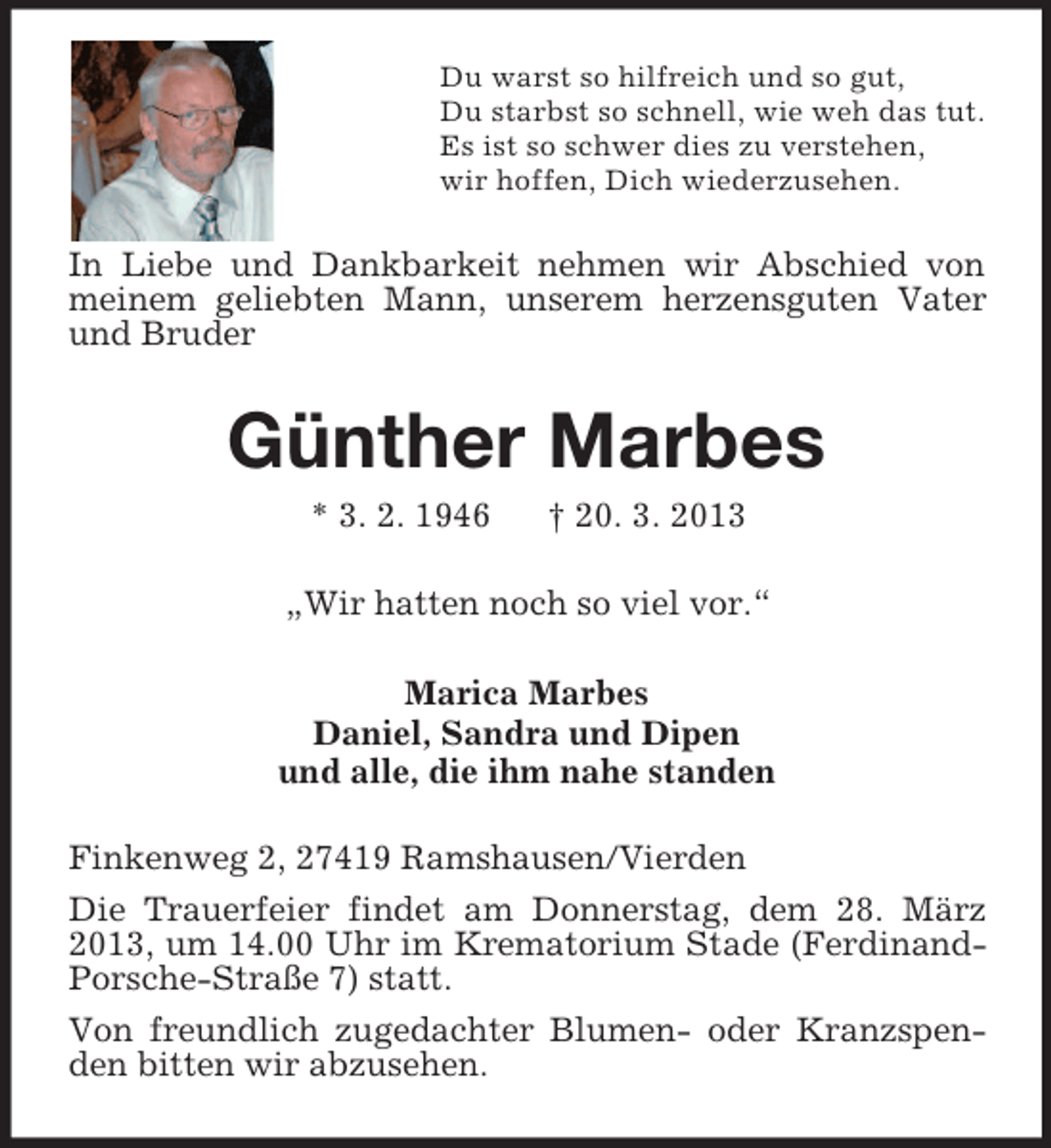 <p>Du warst so hilfreich und so gut,<br />Du starbst so schnell, wie weh das tut.<br />Es ist so schwer dies zu verstehen,<br />wir hoffen, Dich wiederzusehen.</p><p>In Liebe und Dankbarkeit nehmen wir Abschied von<br />meinem geliebten Mann, unserem herzensguten Vater<br />und Bruder</p><p>Günther Marbes<br />* 3. 2. 1946</p><p>† 20. 3. 2013</p><p>„Wir hatten noch so viel vor.“<br />Marica Marbes<br />Daniel, Sandra und Dipen<br />und alle, die ihm nahe standen<br />Finkenweg 2, 27419 Ramshausen/Vierden<br />Die Trauerfeier findet am Donnerstag, dem 28. März<br />2013, um 14.00 Uhr im Krematorium Stade (FerdinandPorsche-Straße 7) statt.<br />Von freundlich zugedachter Blumen- oder Kranzspenden bitten wir abzusehen.</p>