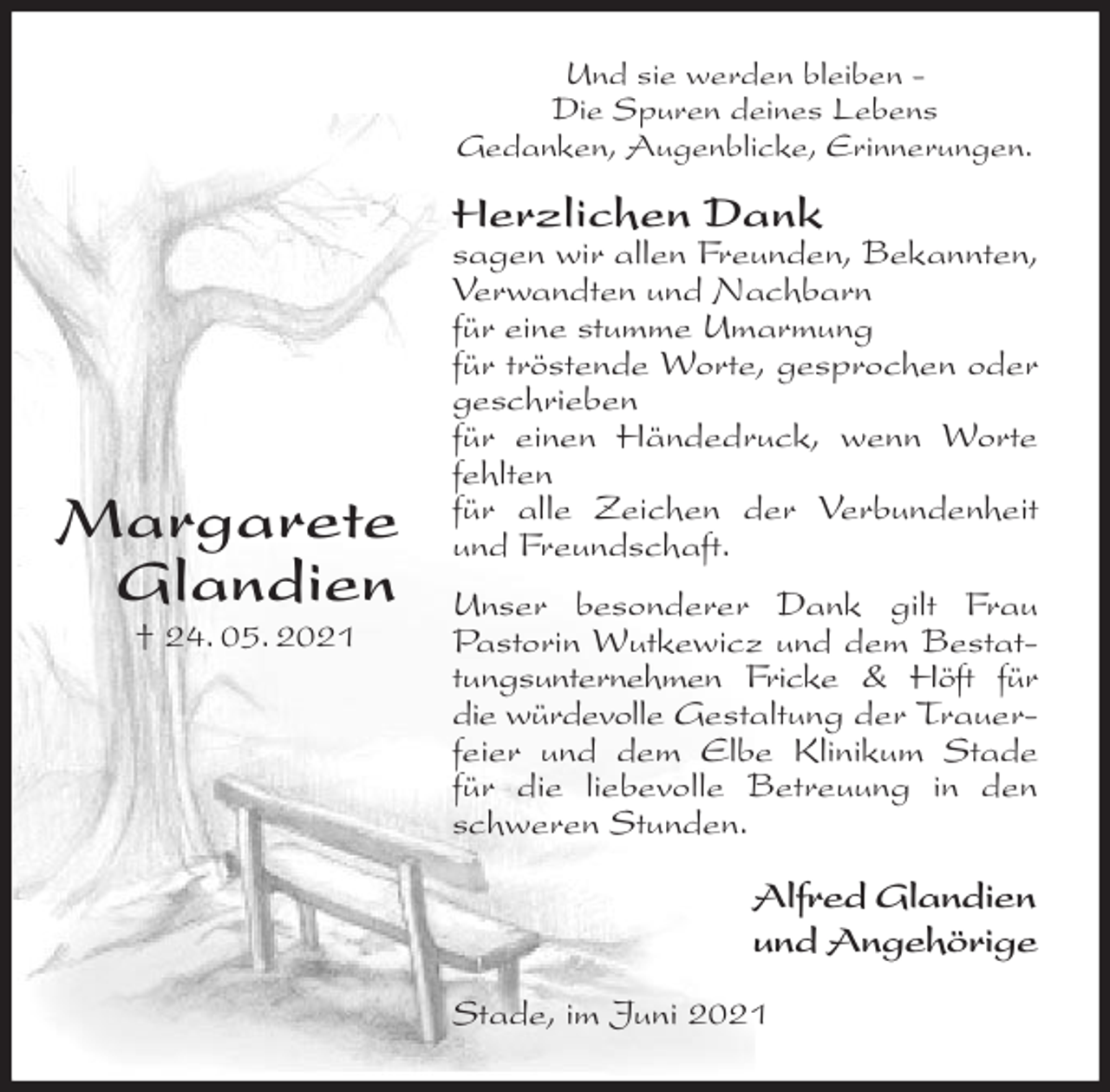 <p>Und sie werden bleiben -<br />Die Spuren deines Lebens<br />Gedanken, Augenblicke, Erinnerungen.<br />Herzlichen Dank<br />sagen wir allen Freunden, Bekannten, Verwandten und Nachbarn<br />für eine stumme Umarmung<br />für tröstende Worte, gesprochen oder geschrieben<br />für einen Händedruck, wenn Worte fehlten<br />für alle Zeichen der Verbundenheit und Freundschaft.<br />Unser besonderer Dank gilt Frau Pastorin Wutkewicz und dem Bestattungsunternehmen Fricke &amp; Höft für<br />die würdevolle Gestaltung der Trauerfeier und dem Elbe Klinikum Stade für die liebevolle Betreuung in den schweren Stunden.<br />Alfred Glandien<br />und Angehörige<br />Stade, im Juni 2021</p>
<p>Margarete<br />Glandien<br />† 24. 05. 2021</p>