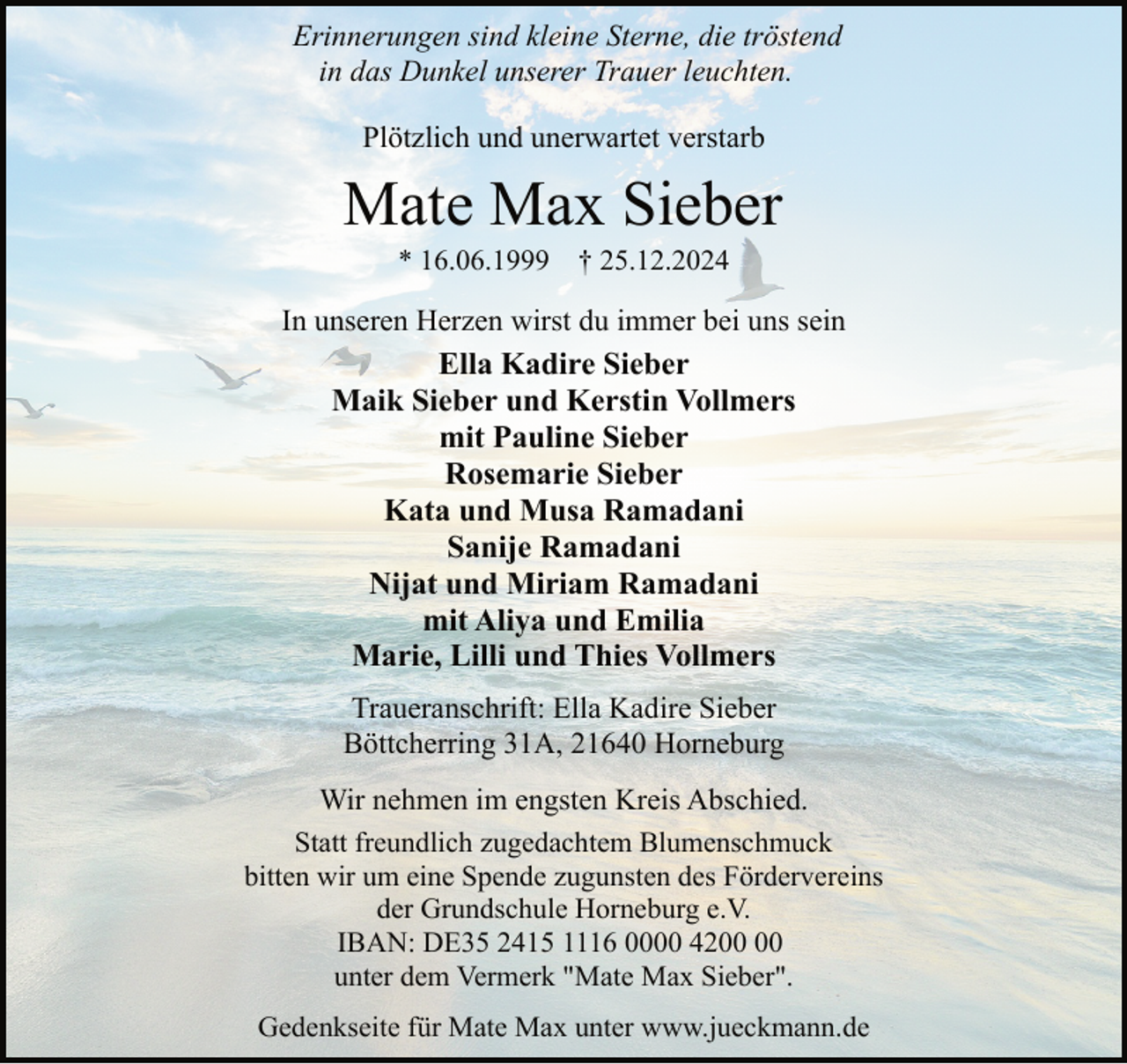 <p>Erinnerungen sind kleine Sterne, die tröstend<br />in das Dunkel unserer Trauer leuchten.<br />Plötzlich und unerwartet verstarb</p><p>Mate Max Sieber<br />* 16.06.1999</p><p>† 25.12.2024</p><p>In unseren Herzen wirst du immer bei uns sein<br />Ella Kadire Sieber<br />Maik Sieber und Kerstin Vollmers<br />mit Pauline Sieber<br />Rosemarie Sieber<br />Kata und Musa Ramadani<br />Sanije Ramadani<br />Nijat und Miriam Ramadani<br />mit Aliya und Emilia<br />Marie, Lilli und Thies Vollmers<br />Traueranschrift: Ella Kadire Sieber<br />Böttcherring 31A, 21640 Horneburg<br />Wir nehmen im engsten Kreis Abschied.<br />Statt freundlich zugedachtem Blumenschmuck<br />bitten wir um eine Spende zugunsten des Fördervereins<br />der Grundschule Horneburg e.V.<br />IBAN: DE35 2415 1116 0000 42<br />unter dem Vermerk "Mate Max Sieber".<br />Gedenkseite für Mate Max unter www.jueckmann.de</p>