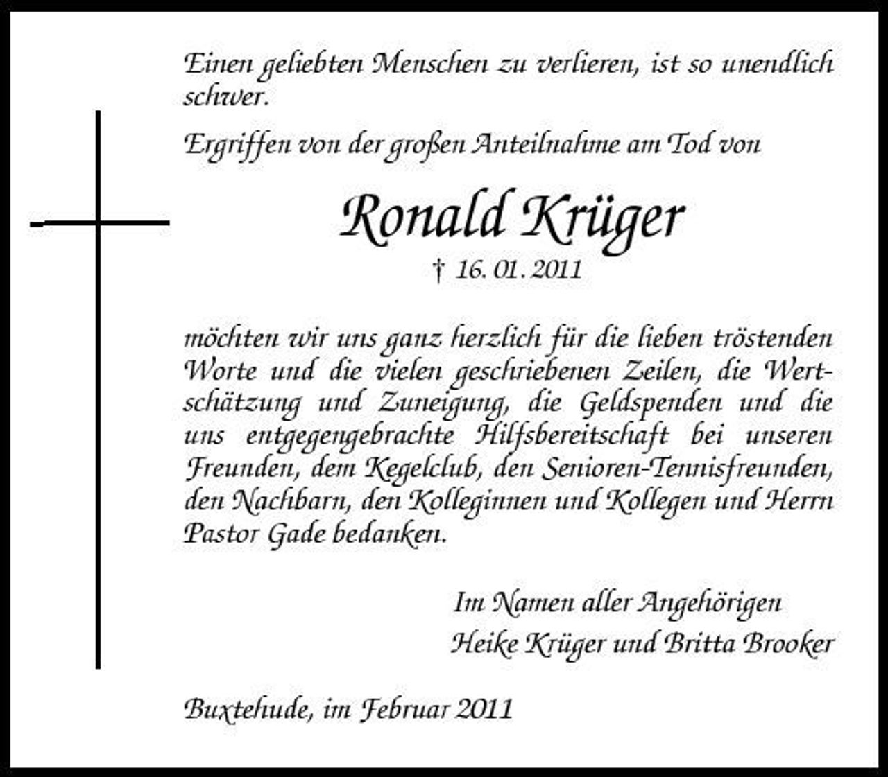 <p>Einen geliebten Menschen zu verlieren, ist so unendlich schwer. Ergriffen von der großen Anteilnahme am Tod von</p><p>Ronald Krüger<br />† 16. 01. 2011</p><p>möchten wir uns ganz herzlich für die lieben tröstenden Worte und die vielen geschriebenen Zeilen, die Wertschätzung und Zuneigung, die Geldspenden und die uns entgegengebrachte Hilfsbereitschaft bei unseren Freunden, dem Kegelclub, den Senioren-Tennisfreunden, den Nachbarn, den Kolleginnen und Kollegen und Herrn Pastor Gade bedanken. Im Namen aller Angehörigen Heike Krüger und Britta Brooker Buxtehude, im Februar 2011</p>